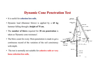 Dynamic Cone Penetration Test
• It is useful for cohesion less soils.
• Dynamic load (Hammer blows) is applied by a 65 kg
hammer falling through a height of 75 cm.
• The number of blows required for 30 cm penetration is
taken as 'Dynamic cone resistance'.
• The blow count for every 30cm penetration is made to get a
continuous record of the variation of the soil consistency
with depth.
• The test is normally not suitable for cohesive soils or very
loose cohesion less soils.
143
 