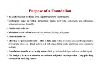 Purpose of a Foundation
• To safely transfer the loads from superstructure to substructure
• Settlements must be within permissible limits. Both total settlements and differential
settlements are not desirable.
• Earthquake resistant.
• Minimum eccentricities between load, column, footing, pile group.
• Economical in cost
• Effective for problematic soils – able to take care of the problems associated (expected) to
problematic soils. Ex.- Black cotton soil, soft clays, loose sands, dispersive soils, expansive
soils etc.
• Foundations must be structurally sound. (both geotechnical designs and structural designs).
• Pile design – Structural member as a column subjected to compression. Long pile- long
column with buckling flexure. 15
 