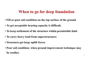 When to go for deep foundation
• Fill or poor soil condition on the top surface of the ground
• To get acceptable bearing capacity is difficult.
• To keep settlement of the structure within permissible limit
• To carry heavy load from superstructures
• Structures get large uplift forces
• Poor soil condition- when ground improvement technique may
be costlier.
23
 