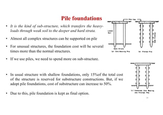 Pile foundations
• It is the kind of sub-structure, which transfers the heavy-
loads through weak soil to the deeper and hard strata.
• Almost all complex structures can be supported on pile
• For unusual structures, the foundation cost will be several
times more than the normal structures.
• If we use piles, we need to spend more on sub-structure.
• In usual structure with shallow foundations, only 15%of the total cost
of the structure is reserved for substructure constructions. But, if we
adopt pile foundations, cost of substructure can increase to 50%.
• Due to this, pile foundation is kept as final option.
30
 