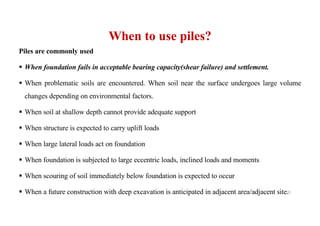 When to use piles?
Piles are commonly used
§ When foundation fails in acceptable bearing capacity(shear failure) and settlement.
§ When problematic soils are encountered. When soil near the surface undergoes large volume
changes depending on environmental factors.
§ When soil at shallow depth cannot provide adequate support
§ When structure is expected to carry uplift loads
§ When large lateral loads act on foundation
§ When foundation is subjected to large eccentric loads, inclined loads and moments
§ When scouring of soil immediately below foundation is expected to occur
§ When a future construction with deep excavation is anticipated in adjacent area/adjacent site.
31
 