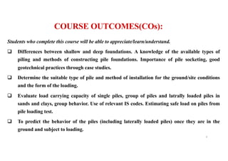 Students who complete this course will be able to appreciate/learn/understand.
q Differences between shallow and deep foundations. A knowledge of the available types of
piling and methods of constructing pile foundations. Importance of pile socketing, good
geotechnical practices through case studies.
q Determine the suitable type of pile and method of installation for the ground/site conditions
and the form of the loading.
q Evaluate load carrying capacity of single piles, group of piles and latrally loaded piles in
sands and clays, group behavior. Use of relevant IS codes. Estimating safe load on piles from
pile loading test.
q To predict the behavior of the piles (including laterally loaded piles) once they are in the
ground and subject to loading.
4
COURSE OUTCOMES(COs):
 