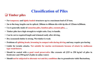 q Timber piles
• For temporary and lightly loaded structures up to a maximum load of 25 tons.
• 2m to 8m long, lengths can be spliced. 200mm to 400mm dia with tip dia of 125mm to200mm.
• Use is generally made of casuarina piles, bamboo piles, coconut piles, …
• Timber piles have high strength to weight ratio. Easy to handle.
• Can be cut to required length and trimmed easily after driving.
• Dry (seasoned) timber is strong. Wet timber is weak
• Problems of splitting heads, brooming in compact soils during driving and may require pre-boring
• Liable for termite attacks. Not suitable for marine environments because of attack by molluscan
type wood-borers.
• Should be coated with a good wood preservative like creosote oil [225 to 250 kg/m3 of piles in
freshwater and 350 kg/m3 of piles in saline water)
• Should not be subjected to alternate wet and dry conditions due to groundwater table fluctuations
Classification of Piles
42
 