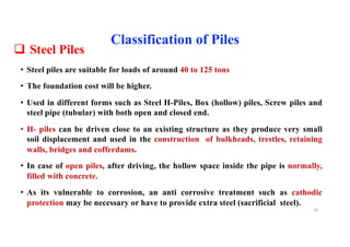 q Steel Piles
• Steel piles are suitable for loads of around 40 to 125 tons
• The foundation cost will be higher.
• Used in different forms such as Steel H-Piles, Box (hollow) piles, Screw piles and
steel pipe (tubular) with both open and closed end.
• H- piles can be driven close to an existing structure as they produce very small
soil displacement and used in the construction of bulkheads, trestles, retaining
walls, bridges and cofferdams.
• In case of open piles, after driving, the hollow space inside the pipe is normally,
filled with concrete.
• As its vulnerable to corrosion, an anti corrosive treatment such as cathodic
protection may be necessary or have to provide extra steel (sacrificial steel).
Classification of Piles
44
 