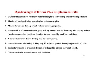 v Unjointed types cannot readily be varied in length to suit varying level of bearing stratum.
v May break during driving, necessitating replacement piles.
v May suffer unseen damage which reduces carrying capacity.
v Uneconomical if cross-section is governed by stresses due to handling and driving rather
than by compressive, tensile, or bending stresses caused by working conditions.
v Noise and vibration due to driving may be unacceptable.
v Displacement of soil during driving may lift adjacent piles or damage adjacent structures.
v End enlargements, if provided, destroy or reduce skin friction over shaft length.
v Cannot be driven in conditions of low headroom.
Disadvantages of Driven Piles/ Displacement Piles
61
 