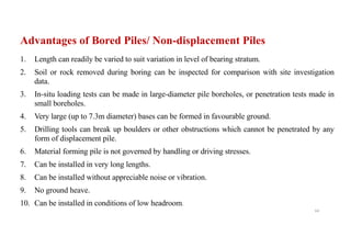 Advantages of Bored Piles/ Non-displacement Piles
1. Length can readily be varied to suit variation in level of bearing stratum.
2. Soil or rock removed during boring can be inspected for comparison with site investigation
data.
3. In-situ loading tests can be made in large-diameter pile boreholes, or penetration tests made in
small boreholes.
4. Very large (up to 7.3m diameter) bases can be formed in favourable ground.
5. Drilling tools can break up boulders or other obstructions which cannot be penetrated by any
form of displacement pile.
6. Material forming pile is not governed by handling or driving stresses.
7. Can be installed in very long lengths.
8. Can be installed without appreciable noise or vibration.
9. No ground heave.
10. Can be installed in conditions of low headroom.
64
 