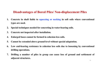 1. Concrete in shaft liable to squeezing or necking in soft soils where conventional
types are used.
2. Special techniques needed for concreting in water-bearing soils.
3. Concrete not inspected after installation.
4. Enlarged bases cannot be formed in cohesion less soils.
5. Cannot be extended above ground level without special adaptation.
6. Low end-bearing resistance in cohesion less soils due to loosening by conventional
drilling operations.
7. Drilling a number of piles in group can cause loss of ground and settlement of
adjacent structures.
Disadvantages of Bored Piles/ Non-displacement Piles
66
 