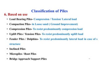 6. Based on use
• Load Bearing Piles- Compression / Tension/ Lateral load
• Compaction Piles- in Loose sand ( Ground Improvement)
• Compression Piles- To resist predominantly compression load
• Uplift Piles / Tension Piles- To resist predominantly uplift load
• Fender Piles / Dolphins- To resist predominantly lateral load in case of sea
structure
• Inclined Piles
• Micropiles / Root Piles
• Bridge Approach Support Piles
Classification of Piles
68
 