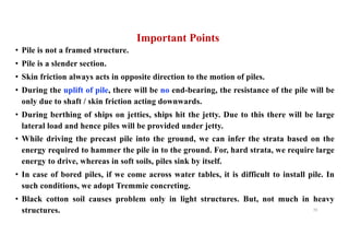Important Points
• Pile is not a framed structure.
• Pile is a slender section.
• Skin friction always acts in opposite direction to the motion of piles.
• During the uplift of pile, there will be no end-bearing, the resistance of the pile will be
only due to shaft / skin friction acting downwards.
• During berthing of ships on jetties, ships hit the jetty. Due to this there will be large
lateral load and hence piles will be provided under jetty.
• While driving the precast pile into the ground, we can infer the strata based on the
energy required to hammer the pile in to the ground. For, hard strata, we require large
energy to drive, whereas in soft soils, piles sink by itself.
• In case of bored piles, if we come across water tables, it is difficult to install pile. In
such conditions, we adopt Tremmie concreting.
• Black cotton soil causes problem only in light structures. But, not much in heavy
structures. 70
 