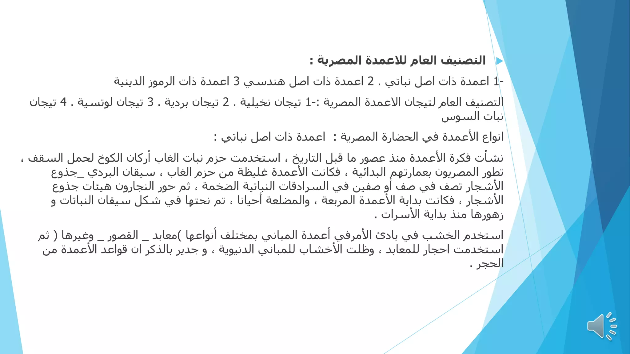 
‫المصرية‬ ‫لالعمدة‬ ‫العام‬ ‫التصنيف‬
:
-
1
‫نباتي‬ ‫اصل‬ ‫ذات‬ ‫اعمدة‬
.
2
‫هندسي‬ ‫اصل‬ ‫ذات‬ ‫اعمدة‬
3
‫الدينية‬ ‫الرموز‬ ‫ذات‬ ‫اعمدة‬
‫المصرية‬ ‫االعمدة‬ ‫لتيجان‬ ‫العام‬ ‫التصنيف‬
:
-
1
‫نخيلية‬ ‫تيجان‬
.
2
‫بردية‬ ‫تيجان‬
.
3
‫لوتسية‬ ‫تيجان‬
.
4
‫تيجان‬
‫السوس‬ ‫نبات‬
‫المصرية‬ ‫الحضارة‬ ‫في‬ ‫األعمدة‬ ‫انواع‬
:
‫نباتي‬ ‫اصل‬ ‫ذات‬ ‫اعمدة‬
:
‫السق‬ ‫لحمل‬ ‫الكوخ‬ ‫أركان‬ ‫الغاب‬ ‫نبات‬ ‫حزم‬ ‫استخدمت‬ ، ‫التاريخ‬ ‫قبل‬ ‫ما‬ ‫عصور‬ ‫منذ‬ ‫األعمدة‬ ‫فكرة‬ ‫نشأت‬
، ‫ف‬
‫البردي‬ ‫سيقان‬ ، ‫الغاب‬ ‫حزم‬ ‫من‬ ‫غليظة‬ ‫األعمدة‬ ‫فكانت‬ ، ‫البدائية‬ ‫بعمارتهم‬ ‫المصريون‬ ‫تطور‬
_
‫جذوع‬
‫جذوع‬ ‫هيئات‬ ‫النجارون‬ ‫حور‬ ‫ثم‬ ، ‫الضخمة‬ ‫النباتية‬ ‫السرادقات‬ ‫في‬ ‫صفين‬ ‫أو‬ ‫صف‬ ‫في‬ ‫تصف‬ ‫األشجار‬
‫النباتات‬ ‫سيقان‬ ‫شكل‬ ‫في‬ ‫نحتها‬ ‫تم‬ ، ‫أحيانا‬ ‫والمضلعة‬ ، ‫المربعة‬ ‫األعمدة‬ ‫بداية‬ ‫فكانت‬ ، ‫األشجار‬
‫و‬
‫األسرات‬ ‫بداية‬ ‫منذ‬ ‫زهورها‬
.
‫أنواعها‬ ‫بمختلف‬ ‫المباني‬ ‫أعمدة‬ ‫األمرفي‬ ‫بادئ‬ ‫في‬ ‫الخشب‬ ‫استخدم‬
)
‫معابد‬
_
‫القصور‬
_
‫وغيرها‬
(
‫ثم‬
‫من‬ ‫األعمدة‬ ‫قواعد‬ ‫ان‬ ‫بالذكر‬ ‫جدير‬ ‫و‬ ، ‫الدنيوية‬ ‫للمباني‬ ‫األخشاب‬ ‫وظلت‬ ، ‫للمعابد‬ ‫احجار‬ ‫استخدمت‬
‫الحجر‬
.
 