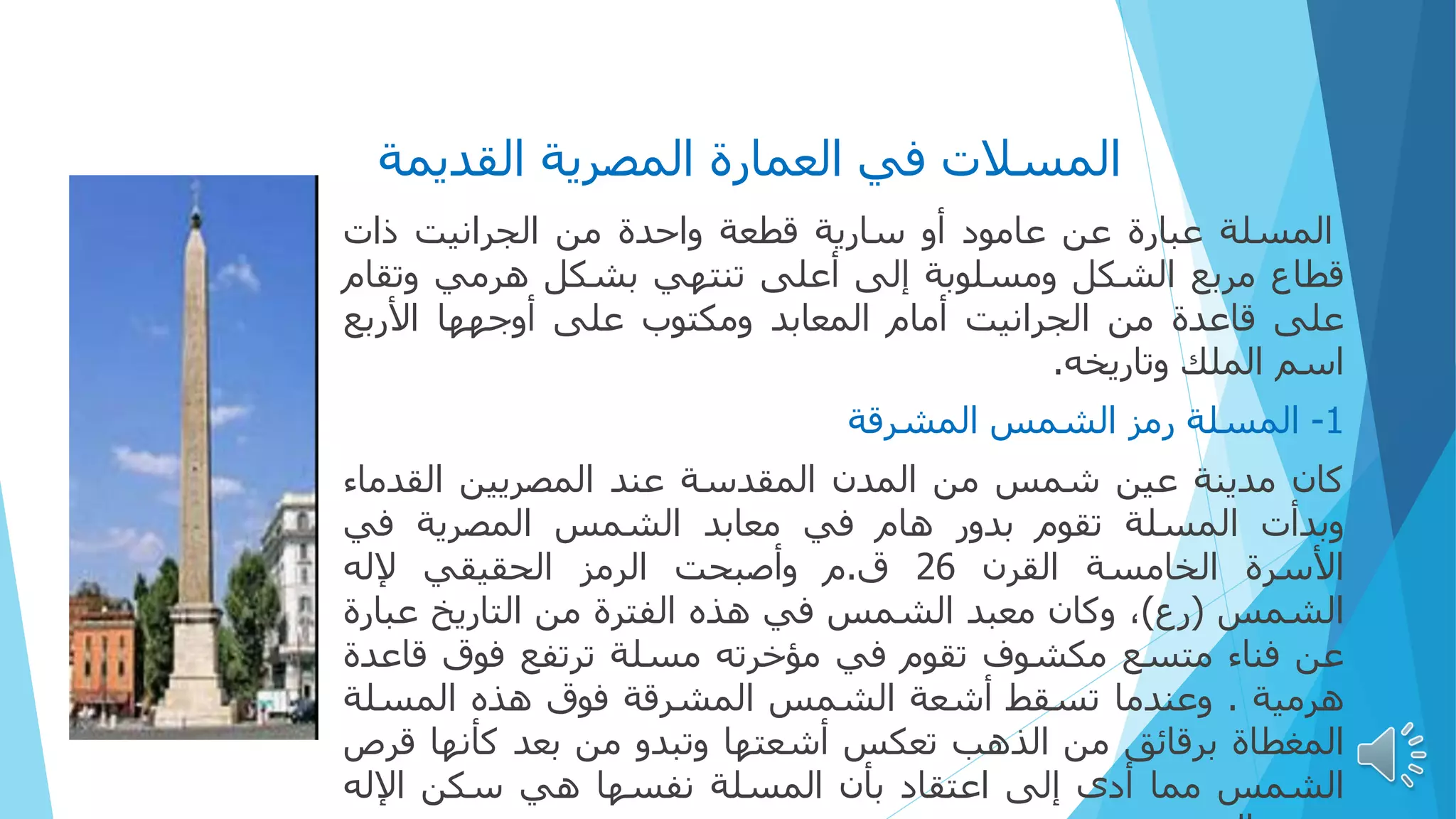 ‫القديمة‬ ‫المصرية‬ ‫العمارة‬ ‫في‬ ‫المسالت‬
‫المسلة‬
‫عبارة‬
‫عن‬
‫عامود‬
‫أو‬
‫سارية‬
‫قطعة‬
‫واحدة‬
‫من‬
‫الجرانيت‬
‫ذات‬
‫قطاع‬
‫مربع‬
‫الشكل‬
‫ومسلوبة‬
‫إلى‬
‫أعلى‬
‫تنتهي‬
‫بشكل‬
‫هرمي‬
‫وتق‬
‫ام‬
‫على‬
‫قاعدة‬
‫من‬
‫الجرانيت‬
‫أمام‬
‫المعابد‬
‫ومكتوب‬
‫على‬
‫أوجهها‬
‫األربع‬
‫اسم‬
‫الملك‬
‫وتاريخه‬
.
1
-
‫المسلة‬
‫رمز‬
‫الشمس‬
‫المشرقة‬
‫كان‬
‫مدينة‬
‫عين‬
‫شمس‬
‫من‬
‫المدن‬
‫المقدسة‬
‫عند‬
‫المصريين‬
‫القدما‬
‫ء‬
‫وبدأت‬
‫المسلة‬
‫تقوم‬
‫بدور‬
‫هام‬
‫في‬
‫معابد‬
‫الشمس‬
‫المصرية‬
‫في‬
‫األسرة‬
‫الخامسة‬
‫القرن‬
26
‫ق‬
.
‫م‬
‫وأصبحت‬
‫الرمز‬
‫الحقيقي‬
‫إلله‬
‫الشمس‬
(
‫رع‬
)
،
‫وكان‬
‫معبد‬
‫الشمس‬
‫في‬
‫هذه‬
‫الفترة‬
‫من‬
‫التاريخ‬
‫عبار‬
‫ة‬
‫عن‬
‫فناء‬
‫متسع‬
‫مكشوف‬
‫تقوم‬
‫في‬
‫مؤخرته‬
‫مسلة‬
‫ترتفع‬
‫فوق‬
‫قاع‬
‫دة‬
‫هرمية‬
.
‫وعندما‬
‫تسقط‬
‫أشعة‬
‫الشمس‬
‫المشرقة‬
‫فوق‬
‫هذه‬
‫المسلة‬
‫المغطاة‬
‫برقائق‬
‫من‬
‫الذهب‬
‫تعكس‬
‫أشعتها‬
‫وتبدو‬
‫من‬
‫بعد‬
‫كأنها‬
‫قر‬
‫ص‬
‫الشمس‬
‫مما‬
‫أدى‬
‫إلى‬
‫اعتقاد‬
‫بأن‬
‫المسلة‬
‫نفسها‬
‫هي‬
‫سكن‬
‫اإلله‬
 