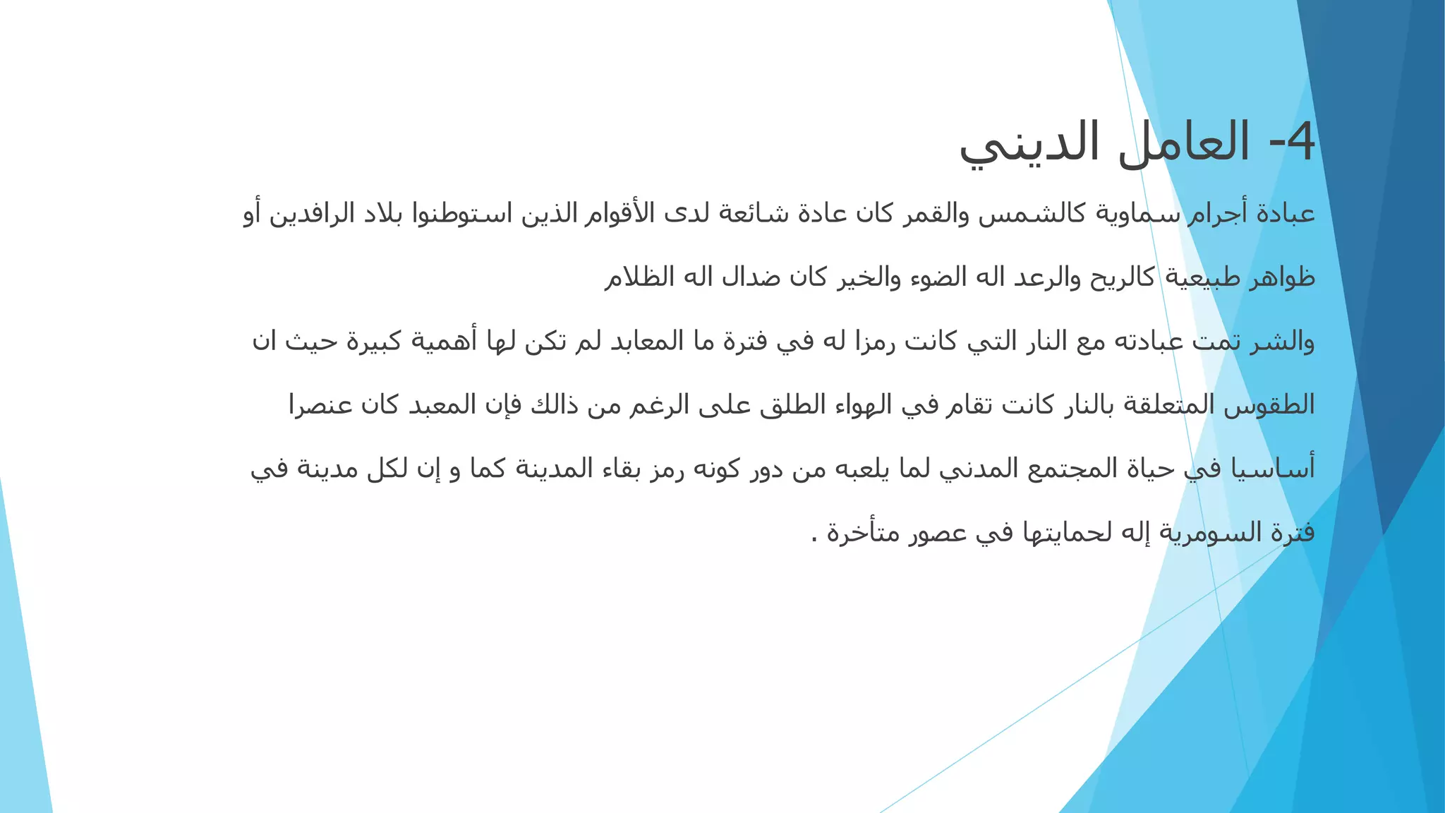 4
-
‫الديني‬ ‫العامل‬
‫الرافدين‬ ‫بالد‬ ‫استوطنوا‬ ‫الذين‬ ‫األقوام‬ ‫لدى‬ ‫شائعة‬ ‫عادة‬ ‫كان‬ ‫والقمر‬ ‫كالشمس‬ ‫سماوية‬ ‫أجرام‬ ‫عبادة‬
‫أو‬
‫الظالم‬ ‫اله‬ ‫ضدال‬ ‫كان‬ ‫والخير‬ ‫الضوء‬ ‫اله‬ ‫والرعد‬ ‫كالريح‬ ‫طبيعية‬ ‫ظواهر‬
‫حيث‬ ‫كبيرة‬ ‫أهمية‬ ‫لها‬ ‫تكن‬ ‫لم‬ ‫المعابد‬ ‫ما‬ ‫فترة‬ ‫في‬ ‫له‬ ‫رمزا‬ ‫كانت‬ ‫التي‬ ‫النار‬ ‫مع‬ ‫عبادته‬ ‫تمت‬ ‫والشر‬
‫ان‬
‫عنصرا‬ ‫كان‬ ‫المعبد‬ ‫فإن‬ ‫ذالك‬ ‫من‬ ‫الرغم‬ ‫على‬ ‫الطلق‬ ‫الهواء‬ ‫في‬ ‫تقام‬ ‫كانت‬ ‫بالنار‬ ‫المتعلقة‬ ‫الطقوس‬
‫ف‬ ‫مدينة‬ ‫لكل‬ ‫إن‬ ‫و‬ ‫كما‬ ‫المدينة‬ ‫بقاء‬ ‫رمز‬ ‫كونه‬ ‫دور‬ ‫من‬ ‫يلعبه‬ ‫لما‬ ‫المدني‬ ‫المجتمع‬ ‫حياة‬ ‫في‬ ‫أساسيا‬
‫ي‬
‫متأخرة‬ ‫عصور‬ ‫في‬ ‫لحمايتها‬ ‫إله‬ ‫السومرية‬ ‫فترة‬
.
 