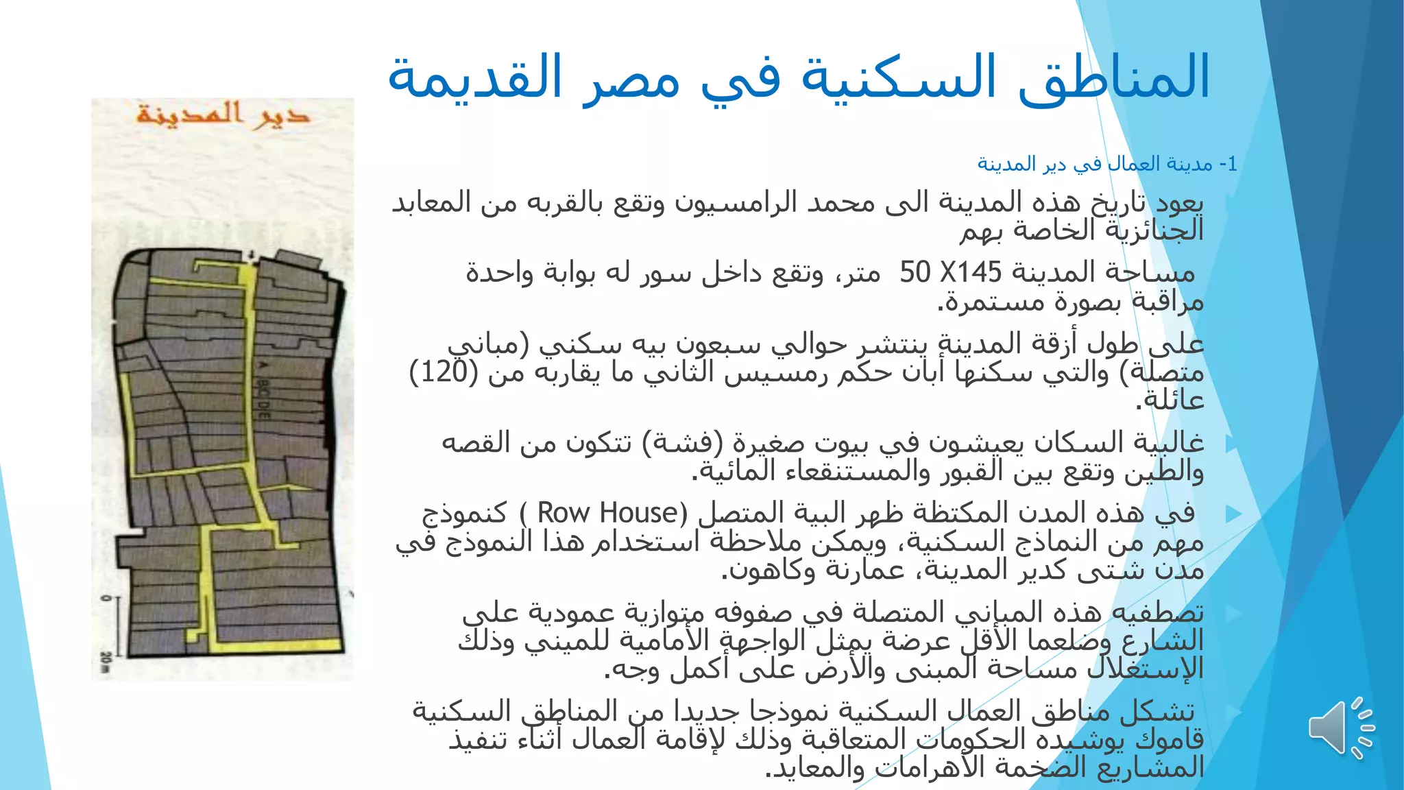 ‫القديمة‬ ‫مصر‬ ‫في‬ ‫السكنية‬ ‫المناطق‬
1
-
‫مدينة‬
‫دير‬ ‫في‬ ‫العمال‬
‫المدينة‬

‫ال‬ ‫من‬ ‫بالقربه‬ ‫وتقع‬ ‫الرامسيون‬ ‫محمد‬ ‫الى‬ ‫المدينة‬ ‫هذه‬ ‫تاريخ‬ ‫يعود‬
‫معابد‬
‫الخاصة‬ ‫الجنائزية‬
‫بهم‬

‫المدينة‬ ‫مساحة‬
X145
50
‫واحدة‬ ‫بوابة‬ ‫له‬ ‫سور‬ ‫داخل‬ ‫وتقع‬ ،‫متر‬
‫مستمرة‬ ‫بصورة‬ ‫مراقبة‬
.

‫على‬
‫سكني‬ ‫بيه‬ ‫سبعون‬ ‫حوالي‬ ‫ينتشر‬ ‫المدينة‬ ‫أزقة‬ ‫طول‬
(
‫مباني‬
‫متصلة‬
)
‫من‬ ‫يقاربه‬ ‫ما‬ ‫الثاني‬ ‫رمسيس‬ ‫حكم‬ ‫أبان‬ ‫سكنها‬ ‫والتي‬
(
120
)
‫عائلة‬
.

‫غالبية‬
‫صغيرة‬ ‫بيوت‬ ‫في‬ ‫يعيشون‬ ‫السكان‬
(
‫فشة‬
)
‫ال‬ ‫من‬ ‫تتكون‬
‫قصه‬
‫المائية‬ ‫والمستنقعاء‬ ‫القبور‬ ‫بين‬ ‫وتقع‬ ‫والطين‬
.

‫المتصل‬ ‫البية‬ ‫ظهر‬ ‫المكتظة‬ ‫المدن‬ ‫هذه‬ ‫في‬
( Row House)
‫كنموذج‬
‫في‬ ‫النموذج‬ ‫هذا‬ ‫استخدام‬ ‫مالحظة‬ ‫ويمكن‬ ،‫السكنية‬ ‫النماذج‬ ‫من‬ ‫مهم‬
‫وكاهون‬ ‫عمارنة‬ ،‫المدينة‬ ‫كدير‬ ‫شتى‬ ‫مدن‬
.

‫تصطفيه‬
‫على‬ ‫عمودية‬ ‫متوازية‬ ‫صفوفه‬ ‫في‬ ‫المتصلة‬ ‫المباني‬ ‫هذه‬
‫وذلك‬ ‫للميني‬ ‫األمامية‬ ‫الواجهة‬ ‫يمثل‬ ‫عرضة‬ ‫األقل‬ ‫وضلعما‬ ‫الشارع‬
‫وجه‬ ‫أكمل‬ ‫على‬ ‫واألرض‬ ‫المبنى‬ ‫مساحة‬ ‫اإلستغالل‬
.

‫السكني‬ ‫المناطق‬ ‫من‬ ‫جديدا‬ ‫نموذجا‬ ‫السكنية‬ ‫العمال‬ ‫مناطق‬ ‫تشكل‬
‫ة‬
‫تنف‬ ‫أثناء‬ ‫العمال‬ ‫إلقامة‬ ‫وذلك‬ ‫المتعاقبة‬ ‫الحكومات‬ ‫يوشيده‬ ‫قاموك‬
‫يذ‬
‫والمعايد‬ ‫األهرامات‬ ‫الضخمة‬ ‫المشاريع‬
.
 