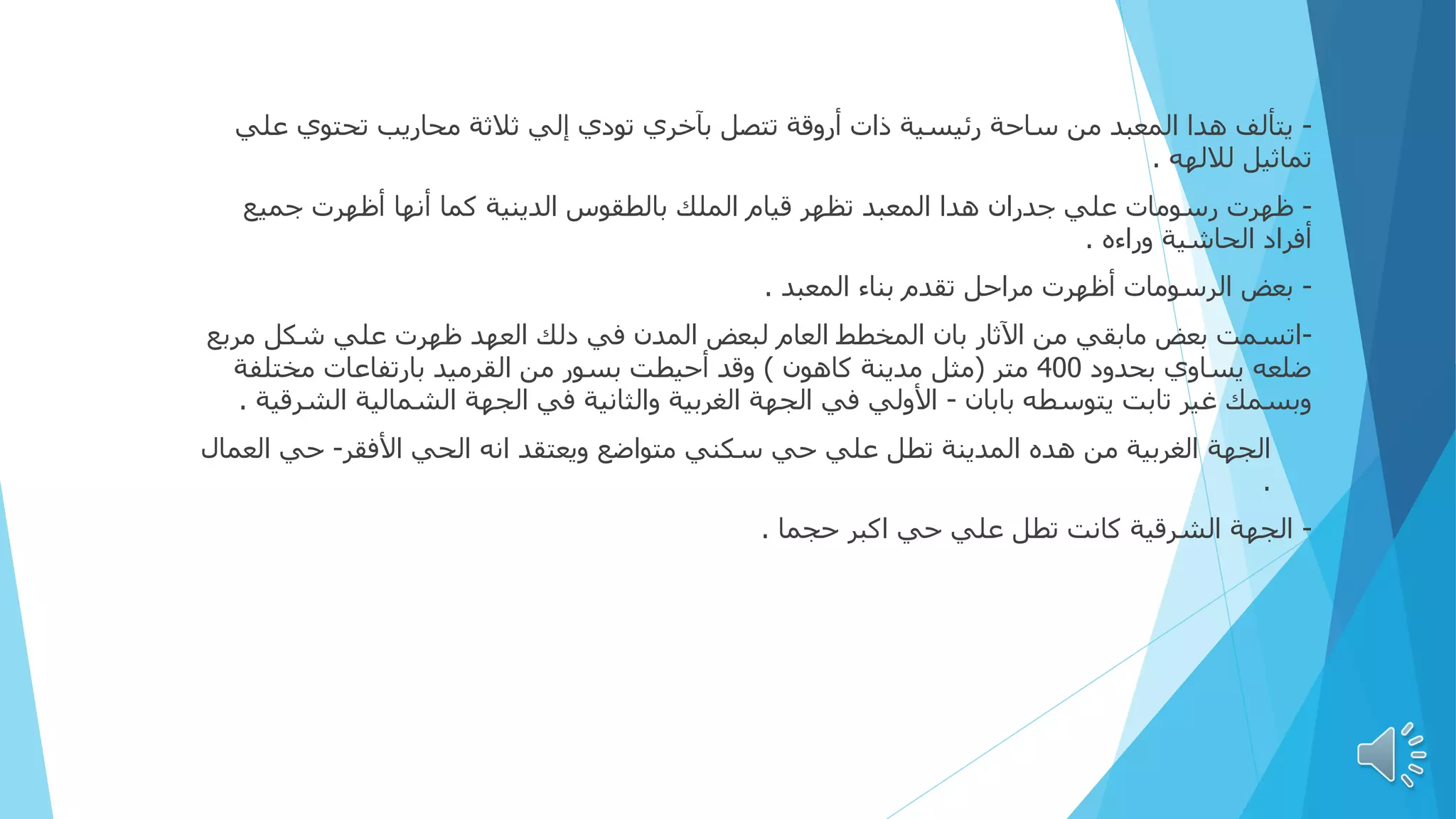 -
‫ع‬ ‫تحتوي‬ ‫محاريب‬ ‫ثالثة‬ ‫إلي‬ ‫تودي‬ ‫بآخري‬ ‫تتصل‬ ‫أروقة‬ ‫ذات‬ ‫رئيسية‬ ‫ساحة‬ ‫من‬ ‫المعبد‬ ‫هدا‬ ‫يتألف‬
‫لي‬
‫لاللهه‬ ‫تماثيل‬
.
-
‫جميع‬ ‫أظهرت‬ ‫أنها‬ ‫كما‬ ‫الدينية‬ ‫بالطقوس‬ ‫الملك‬ ‫قيام‬ ‫تظهر‬ ‫المعبد‬ ‫هدا‬ ‫جدران‬ ‫علي‬ ‫رسومات‬ ‫ظهرت‬
‫وراءه‬ ‫الحاشية‬ ‫أفراد‬
.
-
‫المعبد‬ ‫بناء‬ ‫تقدم‬ ‫مراحل‬ ‫أظهرت‬ ‫الرسومات‬ ‫بعض‬
.
-
‫مرب‬ ‫شكل‬ ‫علي‬ ‫ظهرت‬ ‫العهد‬ ‫دلك‬ ‫في‬ ‫المدن‬ ‫لبعض‬ ‫العام‬ ‫المخطط‬ ‫بان‬ ‫اآلثار‬ ‫من‬ ‫مابقي‬ ‫بعض‬ ‫اتسمت‬
‫ع‬
‫بحدود‬ ‫يساوي‬ ‫ضلعه‬
400
‫متر‬
(
‫كاهون‬ ‫مدينة‬ ‫مثل‬
)
‫مختلفة‬ ‫بارتفاعات‬ ‫القرميد‬ ‫من‬ ‫بسور‬ ‫أحيطت‬ ‫وقد‬
‫بابان‬ ‫يتوسطه‬ ‫تابت‬ ‫غير‬ ‫وبسمك‬
-
‫الش‬ ‫الشمالية‬ ‫الجهة‬ ‫في‬ ‫والثانية‬ ‫الغربية‬ ‫الجهة‬ ‫في‬ ‫األولي‬
‫رقية‬
.
-
‫الجهة‬
‫األفقر‬ ‫الحي‬ ‫انه‬ ‫ويعتقد‬ ‫متواضع‬ ‫سكني‬ ‫حي‬ ‫علي‬ ‫تطل‬ ‫المدينة‬ ‫هده‬ ‫من‬ ‫الغربية‬
-
‫الع‬ ‫حي‬
‫مال‬
.
-
‫حجما‬ ‫اكبر‬ ‫حي‬ ‫علي‬ ‫تطل‬ ‫كانت‬ ‫الشرقية‬ ‫الجهة‬
.
 