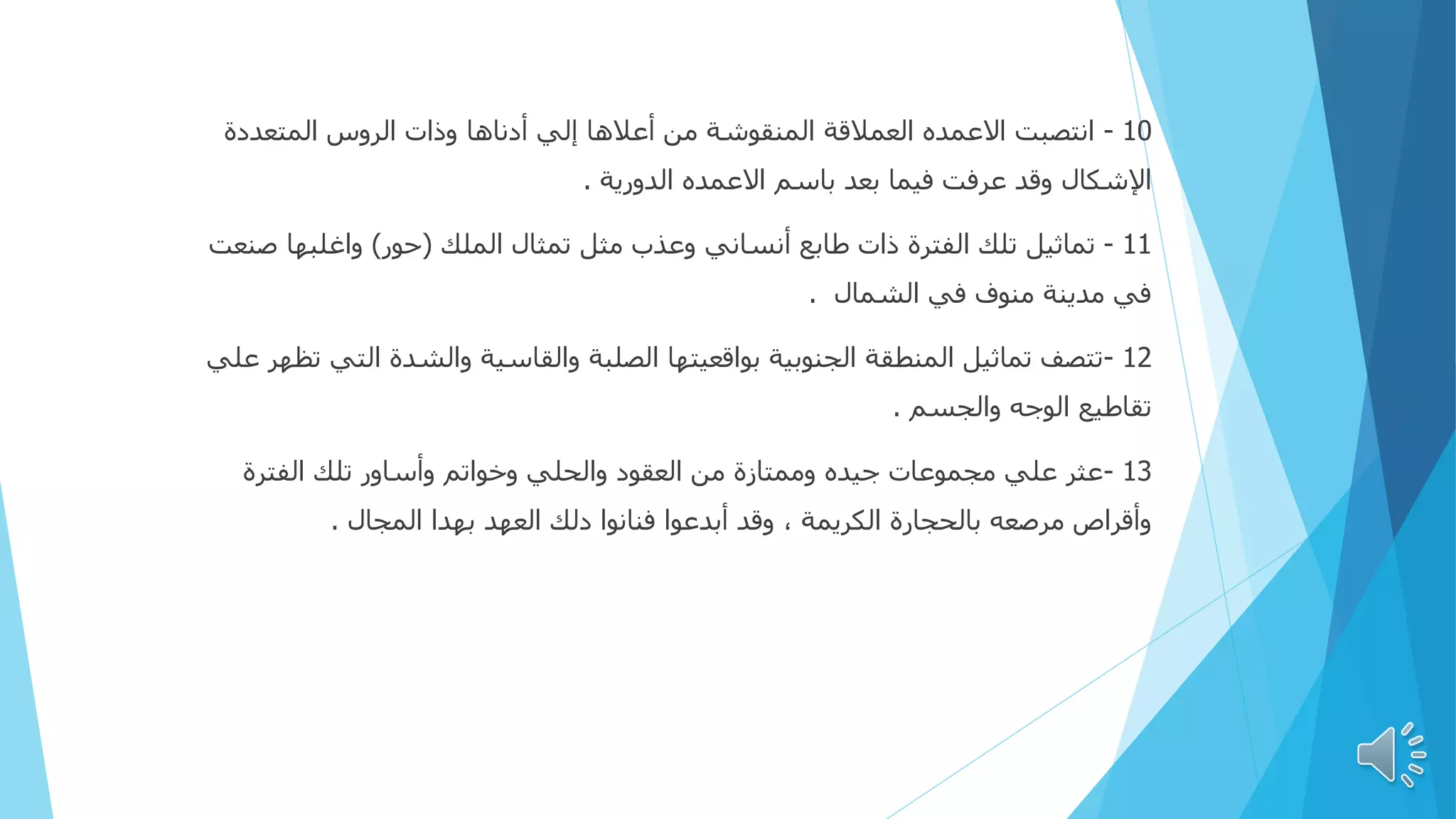 10
-
‫المتعددة‬ ‫الروس‬ ‫وذات‬ ‫أدناها‬ ‫إلي‬ ‫أعالها‬ ‫من‬ ‫المنقوشة‬ ‫العمالقة‬ ‫االعمده‬ ‫انتصبت‬
‫الدورية‬ ‫االعمده‬ ‫باسم‬ ‫بعد‬ ‫فيما‬ ‫عرفت‬ ‫وقد‬ ‫اإلشكال‬
.
11
-
‫الملك‬ ‫تمثال‬ ‫مثل‬ ‫وعذب‬ ‫أنساني‬ ‫طابع‬ ‫ذات‬ ‫الفترة‬ ‫تلك‬ ‫تماثيل‬
(
‫حور‬
)
‫ص‬ ‫واغلبها‬
‫نعت‬
‫الشمال‬ ‫في‬ ‫منوف‬ ‫مدينة‬ ‫في‬
.
12
-
‫الت‬ ‫والشدة‬ ‫والقاسية‬ ‫الصلبة‬ ‫بواقعيتها‬ ‫الجنوبية‬ ‫المنطقة‬ ‫تماثيل‬ ‫تتصف‬
‫علي‬ ‫تظهر‬ ‫ي‬
‫والجسم‬ ‫الوجه‬ ‫تقاطيع‬
.
13
-
‫الفترة‬ ‫تلك‬ ‫وأساور‬ ‫وخواتم‬ ‫والحلي‬ ‫العقود‬ ‫من‬ ‫وممتازة‬ ‫جيده‬ ‫مجموعات‬ ‫علي‬ ‫عثر‬
‫المجال‬ ‫بهدا‬ ‫العهد‬ ‫دلك‬ ‫فنانوا‬ ‫أبدعوا‬ ‫وقد‬ ، ‫الكريمة‬ ‫بالحجارة‬ ‫مرصعه‬ ‫وأقراص‬
.
 