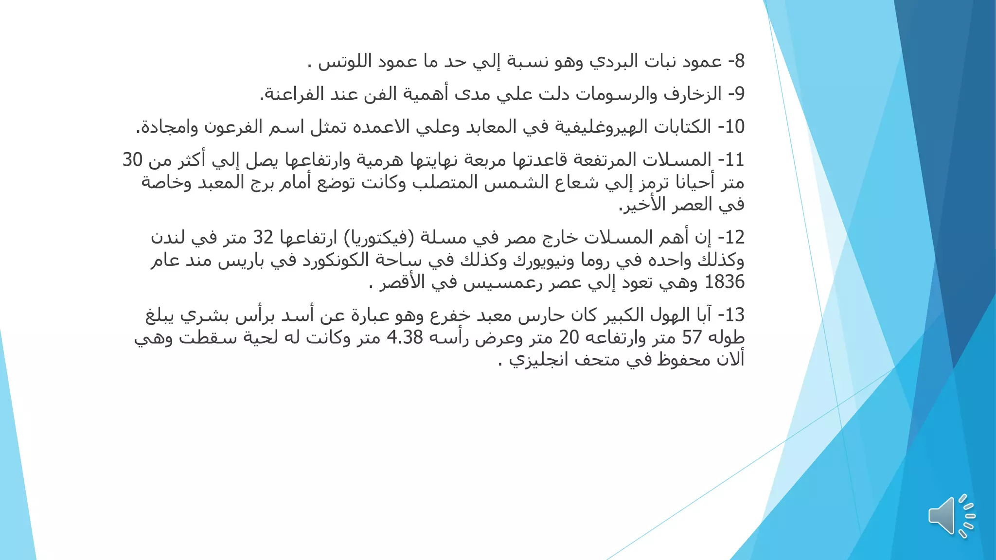 8
-
‫اللوتس‬ ‫عمود‬ ‫ما‬ ‫حد‬ ‫إلي‬ ‫نسبة‬ ‫وهو‬ ‫البردي‬ ‫نبات‬ ‫عمود‬
.
9
-
‫الفراعنة‬ ‫عند‬ ‫الفن‬ ‫أهمية‬ ‫مدى‬ ‫علي‬ ‫دلت‬ ‫والرسومات‬ ‫الزخارف‬
.
10
-
‫وامج‬ ‫الفرعون‬ ‫اسم‬ ‫تمثل‬ ‫االعمده‬ ‫وعلي‬ ‫المعابد‬ ‫في‬ ‫الهيروغليفية‬ ‫الكتابات‬
‫ادة‬
.
11
-
‫م‬ ‫أكثر‬ ‫إلي‬ ‫يصل‬ ‫وارتفاعها‬ ‫هرمية‬ ‫نهايتها‬ ‫مربعة‬ ‫قاعدتها‬ ‫المرتفعة‬ ‫المسالت‬
‫ن‬
30
‫وخاص‬ ‫المعبد‬ ‫برج‬ ‫أمام‬ ‫توضع‬ ‫وكانت‬ ‫المتصلب‬ ‫الشمس‬ ‫شعاع‬ ‫إلي‬ ‫ترمز‬ ‫أحيانا‬ ‫متر‬
‫ة‬
‫األخير‬ ‫العصر‬ ‫في‬
.
12
-
‫مسلة‬ ‫في‬ ‫مصر‬ ‫خارج‬ ‫المسالت‬ ‫أهم‬ ‫إن‬
(
‫فيكتوريا‬
)
‫ارتفاعها‬
32
‫لندن‬ ‫في‬ ‫متر‬
‫عام‬ ‫مند‬ ‫باريس‬ ‫في‬ ‫الكونكورد‬ ‫ساحة‬ ‫في‬ ‫وكذلك‬ ‫ونيويورك‬ ‫روما‬ ‫في‬ ‫واحده‬ ‫وكذلك‬
1836
‫األقصر‬ ‫في‬ ‫رعمسيس‬ ‫عصر‬ ‫إلي‬ ‫تعود‬ ‫وهي‬
.
13
-
‫يبلغ‬ ‫بشري‬ ‫برأس‬ ‫أسد‬ ‫عن‬ ‫عبارة‬ ‫وهو‬ ‫خفرع‬ ‫معبد‬ ‫حارس‬ ‫كان‬ ‫الكبير‬ ‫الهول‬ ‫آبا‬
‫طوله‬
57
‫وارتفاعه‬ ‫متر‬
20
‫رأسه‬ ‫وعرض‬ ‫متر‬
4.38
‫وهي‬ ‫سقطت‬ ‫لحية‬ ‫له‬ ‫وكانت‬ ‫متر‬
‫انجليزي‬ ‫متحف‬ ‫في‬ ‫محفوظ‬ ‫أالن‬
.
 