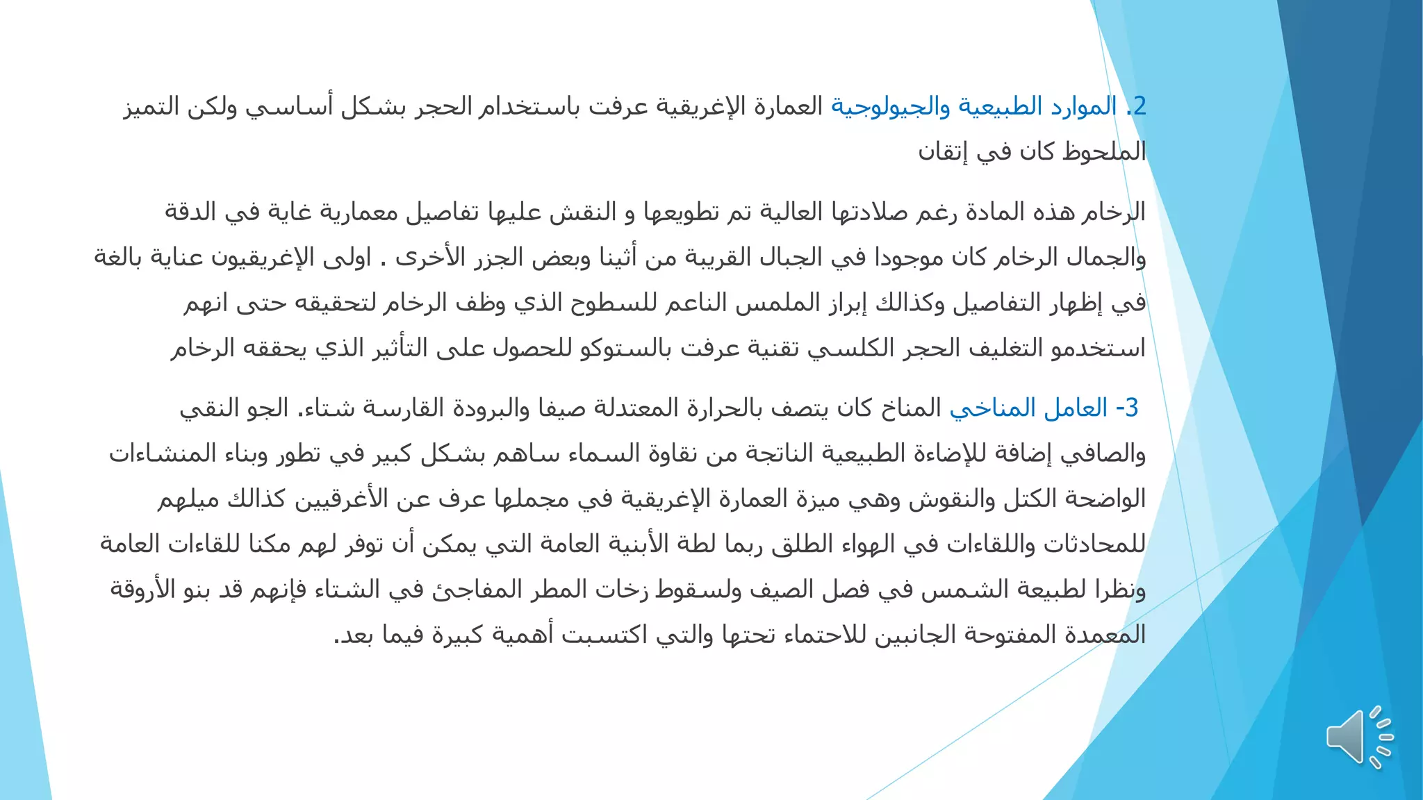 2
.
‫والجيولوجية‬ ‫الطبيعية‬ ‫الموارد‬
‫ا‬ ‫ولكن‬ ‫أساسي‬ ‫بشكل‬ ‫الحجر‬ ‫باستخدام‬ ‫عرفت‬ ‫اإلغريقية‬ ‫العمارة‬
‫لتميز‬
‫إتقان‬ ‫في‬ ‫كان‬ ‫الملحوظ‬
‫الدق‬ ‫في‬ ‫غاية‬ ‫معمارية‬ ‫تفاصيل‬ ‫عليها‬ ‫النقش‬ ‫و‬ ‫تطويعها‬ ‫تم‬ ‫العالية‬ ‫صالدتها‬ ‫رغم‬ ‫المادة‬ ‫هذه‬ ‫الرخام‬
‫ة‬
‫األخرى‬ ‫الجزر‬ ‫وبعض‬ ‫أثينا‬ ‫من‬ ‫القريبة‬ ‫الجبال‬ ‫في‬ ‫موجودا‬ ‫كان‬ ‫الرخام‬ ‫والجمال‬
.
‫عناي‬ ‫اإلغريقيون‬ ‫اولی‬
‫بالغة‬ ‫ة‬
‫الرخام‬ ‫وظف‬ ‫الذي‬ ‫للسطوح‬ ‫الناعم‬ ‫الملمس‬ ‫إبراز‬ ‫وكذالك‬ ‫التفاصيل‬ ‫إظهار‬ ‫في‬
‫حتى‬ ‫لتحقيقه‬
‫انهم‬
‫يحققه‬ ‫الذي‬ ‫التأثير‬ ‫على‬ ‫للحصول‬ ‫بالستوكو‬ ‫عرفت‬ ‫تقنية‬ ‫الكلسي‬ ‫الحجر‬ ‫التغليف‬ ‫استخدمو‬
‫ا‬
‫لرخام‬
3
-
‫المناخي‬ ‫العامل‬
‫شتاء‬ ‫القارسة‬ ‫والبرودة‬ ‫صيفا‬ ‫المعتدلة‬ ‫بالحرارة‬ ‫يتصف‬ ‫كان‬ ‫المناخ‬
.
‫النقي‬ ‫الجو‬
‫ال‬ ‫وبناء‬ ‫تطور‬ ‫في‬ ‫كبير‬ ‫بشكل‬ ‫ساهم‬ ‫السماء‬ ‫نقاوة‬ ‫من‬ ‫الناتجة‬ ‫الطبيعية‬ ‫لإلضاءة‬ ‫إضافة‬ ‫والصافي‬
‫منشاءات‬
‫ميلهم‬ ‫كذالك‬ ‫األغرقيين‬ ‫عن‬ ‫عرف‬ ‫مجملها‬ ‫في‬ ‫اإلغريقية‬ ‫العمارة‬ ‫ميزة‬ ‫وهي‬ ‫والنقوش‬ ‫الكتل‬ ‫الواضحة‬
‫للقاء‬ ‫مكنا‬ ‫لهم‬ ‫توفر‬ ‫أن‬ ‫يمكن‬ ‫التي‬ ‫العامة‬ ‫األبنية‬ ‫لطة‬ ‫ربما‬ ‫الطلق‬ ‫الهواء‬ ‫في‬ ‫واللقاءات‬ ‫للمحادثات‬
‫العامة‬ ‫ات‬
‫ا‬ ‫بنو‬ ‫قد‬ ‫فإنهم‬ ‫الشتاء‬ ‫في‬ ‫المفاجئ‬ ‫المطر‬ ‫زخات‬ ‫ولسقوط‬ ‫الصيف‬ ‫فصل‬ ‫في‬ ‫الشمس‬ ‫لطبيعة‬ ‫ونظرا‬
‫ألروقة‬
‫فيما‬ ‫كبيرة‬ ‫أهمية‬ ‫اكتسبت‬ ‫والتي‬ ‫تحتها‬ ‫لالحتماء‬ ‫الجانبين‬ ‫المفتوحة‬ ‫المعمدة‬
‫بعد‬
.
 