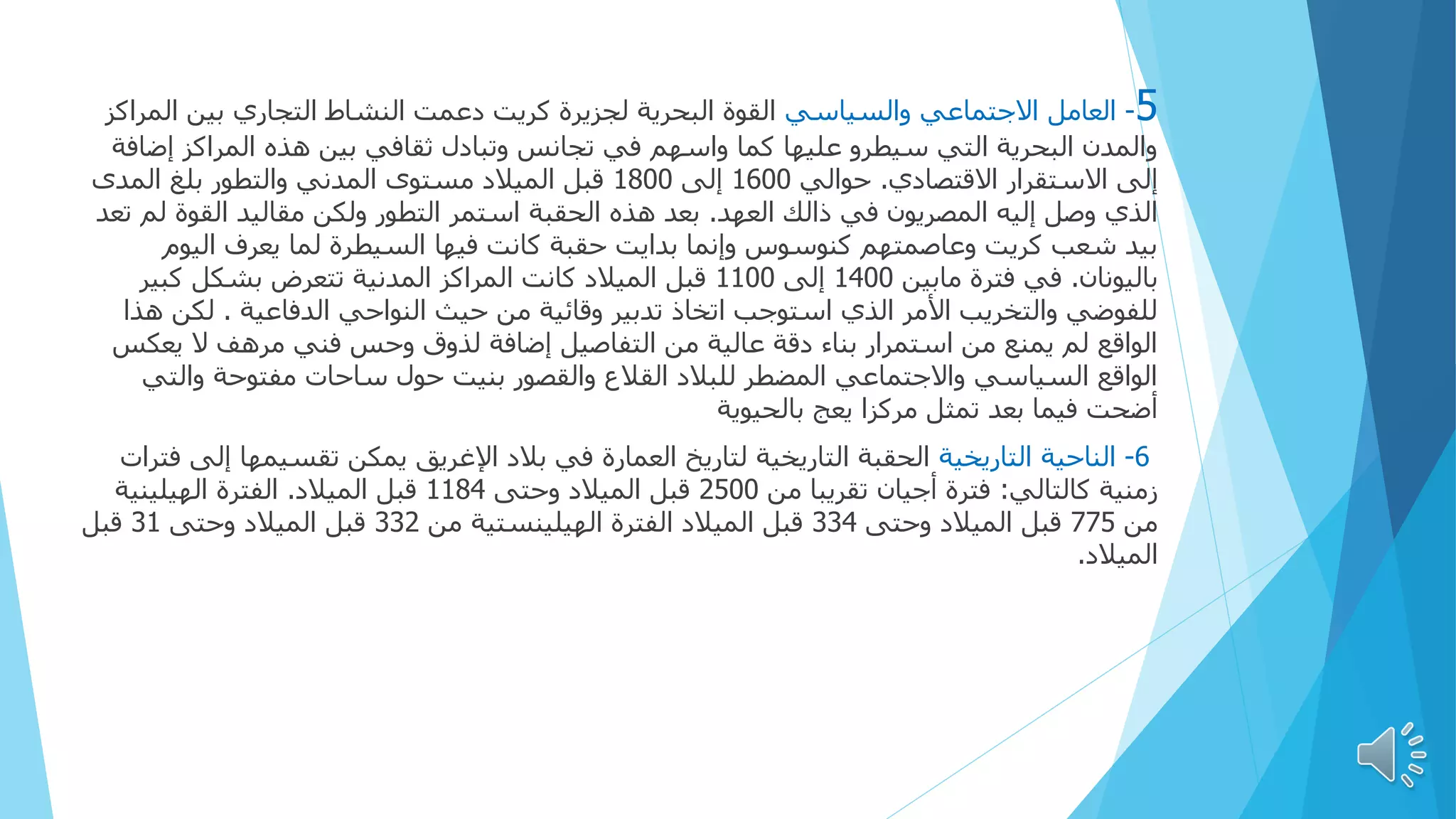 5
-
‫والسياسي‬ ‫االجتماعي‬ ‫العامل‬
‫ال‬ ‫بين‬ ‫التجاري‬ ‫النشاط‬ ‫دعمت‬ ‫كريت‬ ‫لجزيرة‬ ‫البحرية‬ ‫القوة‬
‫مراكز‬
‫إض‬ ‫المراكز‬ ‫هذه‬ ‫بين‬ ‫ثقافي‬ ‫وتبادل‬ ‫تجانس‬ ‫في‬ ‫واسهم‬ ‫كما‬ ‫عليها‬ ‫سيطرو‬ ‫التي‬ ‫البحرية‬ ‫والمدن‬
‫افة‬
‫االقتصادي‬ ‫االستقرار‬ ‫إلى‬
.
‫حوالي‬
1600
‫إلى‬
1800
‫المدى‬ ‫بلغ‬ ‫والتطور‬ ‫المدني‬ ‫مستوى‬ ‫الميالد‬ ‫قبل‬
‫العهد‬ ‫ذالك‬ ‫في‬ ‫المصريون‬ ‫إليه‬ ‫وصل‬ ‫الذي‬
.
‫القوة‬ ‫مقاليد‬ ‫ولكن‬ ‫التطور‬ ‫استمر‬ ‫الحقبة‬ ‫هذه‬ ‫بعد‬
‫تعد‬ ‫لم‬
‫الي‬ ‫يعرف‬ ‫لما‬ ‫السيطرة‬ ‫فيها‬ ‫كانت‬ ‫حقبة‬ ‫بدایت‬ ‫وإنما‬ ‫كنوسوس‬ ‫وعاصمتهم‬ ‫كريت‬ ‫شعب‬ ‫بيد‬
‫وم‬
‫باليونان‬
.
‫مابين‬ ‫فترة‬ ‫في‬
1400
‫إلى‬
1100
‫كبير‬ ‫بشكل‬ ‫تتعرض‬ ‫المدنية‬ ‫المراكز‬ ‫كانت‬ ‫الميالد‬ ‫قبل‬
‫الدفاعية‬ ‫النواحي‬ ‫حيث‬ ‫من‬ ‫وقائية‬ ‫تدبير‬ ‫اتخاذ‬ ‫استوجب‬ ‫الذي‬ ‫األمر‬ ‫والتخريب‬ ‫للفوضي‬
.
‫لك‬
‫هذا‬ ‫ن‬
‫ي‬ ‫ال‬ ‫مرهف‬ ‫فني‬ ‫وحس‬ ‫لذوق‬ ‫إضافة‬ ‫التفاصيل‬ ‫من‬ ‫عالية‬ ‫دقة‬ ‫بناء‬ ‫استمرار‬ ‫من‬ ‫يمنع‬ ‫لم‬ ‫الواقع‬
‫عكس‬
‫وال‬ ‫مفتوحة‬ ‫ساحات‬ ‫حول‬ ‫بنيت‬ ‫والقصور‬ ‫القالع‬ ‫للبالد‬ ‫المضطر‬ ‫واالجتماعي‬ ‫السياسي‬ ‫الواقع‬
‫تي‬
‫يعج‬ ‫مركزا‬ ‫تمثل‬ ‫بعد‬ ‫فيما‬ ‫أضحت‬
‫بالحيوية‬
6
-
‫التاريخية‬ ‫الناحية‬
‫تقسيمه‬ ‫يمكن‬ ‫اإلغريق‬ ‫بالد‬ ‫في‬ ‫العمارة‬ ‫لتاريخ‬ ‫التاريخية‬ ‫الحقبة‬
‫فترات‬ ‫إلى‬ ‫ا‬
‫كالتالي‬ ‫زمنية‬
:
‫من‬ ‫تقريبا‬ ‫أجيان‬ ‫فترة‬
2500
‫وحتى‬ ‫الميالد‬ ‫قبل‬
1184
‫الميالد‬ ‫قبل‬
.
‫الهيلينية‬ ‫الفترة‬
‫من‬
775
‫وحتى‬ ‫الميالد‬ ‫قبل‬
334
‫من‬ ‫الهيلينستية‬ ‫الفترة‬ ‫الميالد‬ ‫قبل‬
332
‫وحتى‬ ‫الميالد‬ ‫قبل‬
31
‫قبل‬
‫الميالد‬
.
 