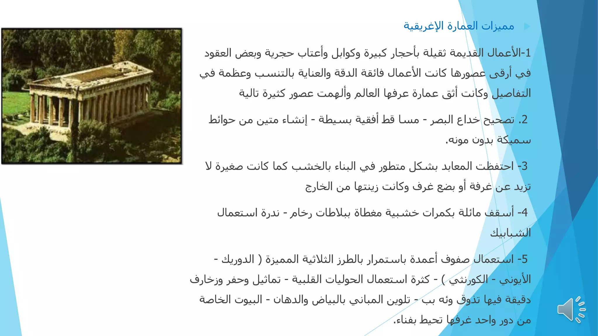 
‫اإلغريقية‬ ‫العمارة‬ ‫مميزات‬
1
-
‫الع‬ ‫وبعض‬ ‫حجرية‬ ‫وأعتاب‬ ‫وكوابل‬ ‫كبيرة‬ ‫بأحجار‬ ‫ثقيلة‬ ‫القديمة‬ ‫األعمال‬
‫قود‬
‫ف‬ ‫وعظمة‬ ‫بالتنسب‬ ‫والعناية‬ ‫الدقة‬ ‫فائقة‬ ‫األعمال‬ ‫كانت‬ ‫عصورها‬ ‫أرقی‬ ‫في‬
‫ي‬
‫تالية‬ ‫كثيرة‬ ‫عصور‬ ‫وألهمت‬ ‫العالم‬ ‫عرفها‬ ‫عمارة‬ ‫أثق‬ ‫وكانت‬ ‫التفاصيل‬
2
.
‫البصر‬ ‫خداع‬ ‫تصحيح‬
-
‫بسيطة‬ ‫أفقية‬ ‫قط‬ ‫مسا‬
-
‫حوائ‬ ‫من‬ ‫متين‬ ‫إنشاء‬
‫ط‬
‫مونه‬ ‫بدون‬ ‫سميكة‬
.
3
-
‫صغيرة‬ ‫كانت‬ ‫كما‬ ‫بالخشب‬ ‫البناء‬ ‫في‬ ‫متطور‬ ‫بشكل‬ ‫المعابد‬ ‫احتفظت‬
‫ال‬
‫الخارج‬ ‫من‬ ‫زينتها‬ ‫وكانت‬ ‫غرف‬ ‫بضع‬ ‫أو‬ ‫غرفة‬ ‫عن‬ ‫تزيد‬
4
-
‫رخام‬ ‫ببالطات‬ ‫مغطاة‬ ‫خشبية‬ ‫بكمرات‬ ‫مائلة‬ ‫أسقف‬
-
‫استعمال‬ ‫ندرة‬
‫الشبابيك‬
5
-
‫المميزة‬ ‫الثالثية‬ ‫بالطرز‬ ‫باستمرار‬ ‫أعمدة‬ ‫صفوف‬ ‫استعمال‬
(
‫الدوريك‬
-
‫األيوني‬
-
‫الكورنثي‬
)
-
‫القلبية‬ ‫الحوليات‬ ‫استعمال‬ ‫كثرة‬
-
‫وحف‬ ‫تماثيل‬
‫وزخارف‬ ‫ر‬
‫بب‬ ‫وئه‬ ‫تذوق‬ ‫فيها‬ ‫دقيقة‬
-
‫والدهان‬ ‫بالبياض‬ ‫المباني‬ ‫تلوين‬
-
‫البيو‬
‫الخاصة‬ ‫ت‬
‫بفناء‬ ‫تحيط‬ ‫غرفها‬ ‫واحد‬ ‫دور‬ ‫من‬
.
 