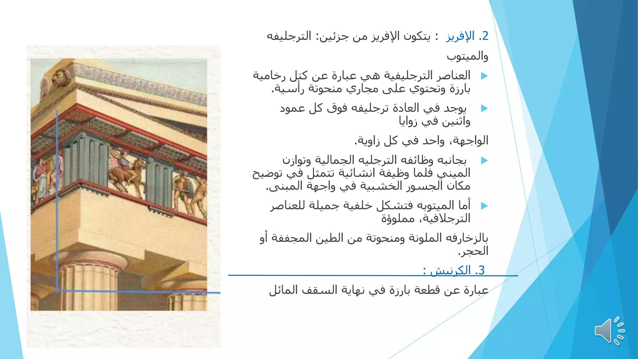 2
.
‫اإلفريز‬
:
‫يتكون‬
‫جزئين‬ ‫من‬ ‫اإلفريز‬
:
‫الترجليف‬
‫ه‬
‫والميتوب‬

‫الترجليفية‬ ‫العناصر‬
‫رخام‬ ‫كتل‬ ‫عن‬ ‫عبارة‬ ‫هي‬
‫ية‬
‫بارزة‬
‫على‬ ‫وتحتوي‬
‫رأسية‬ ‫منحوتة‬ ‫مجاري‬
.

‫عمود‬ ‫كل‬ ‫فوق‬ ‫ترجليفه‬ ‫العادة‬ ‫في‬ ‫يوجد‬
‫زوايا‬ ‫في‬ ‫واثنين‬
‫الواجهة‬
‫زاوية‬ ‫كل‬ ‫في‬ ‫واحد‬ ،
.

‫وتوازن‬ ‫الجمالية‬ ‫الترجليه‬ ‫وظائفه‬ ‫بجانبه‬
‫في‬ ‫تتمثل‬ ‫انشائية‬ ‫وظيفة‬ ‫فلما‬ ‫الميني‬
‫توضيح‬
‫في‬ ‫الخشبية‬ ‫الجسور‬ ‫مكان‬
‫المبنی‬ ‫واجهة‬
.

‫أما‬
‫للعنا‬ ‫جميلة‬ ‫خلفية‬ ‫فتشكل‬ ‫الميتوبه‬
‫صر‬
‫مملوؤة‬ ،‫الترجالفية‬
‫أ‬ ‫المجففة‬ ‫الطين‬ ‫من‬ ‫ومنحوتة‬ ‫الملونة‬ ‫بالزخارفه‬
‫و‬
‫الحجر‬
.
3
.
‫الكرنيش‬
:
‫عبارة‬
‫السقف‬ ‫نهاية‬ ‫في‬ ‫بارزة‬ ‫قطعة‬ ‫عن‬
‫المائل‬
 