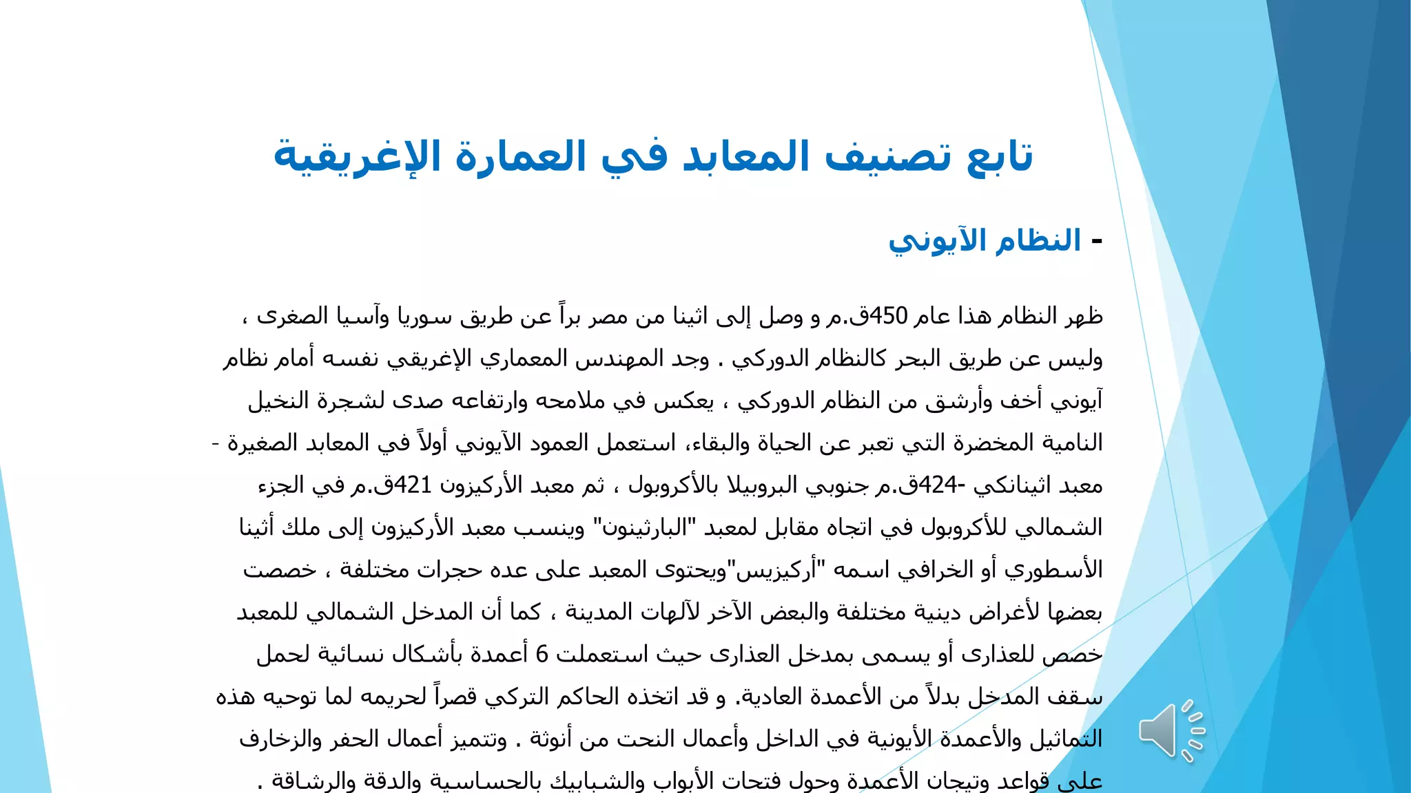 ‫اإلغريقية‬ ‫العمارة‬ ‫في‬ ‫المعابد‬ ‫تصنيف‬ ‫تابع‬
-
‫اآليوني‬ ‫النظام‬
‫عام‬ ‫هذا‬ ‫النظام‬ ‫ظهر‬
450
‫ق‬
.
، ‫الصغرى‬ ‫وآسيا‬ ‫سوريا‬ ‫طريق‬ ‫عن‬ ً‫ا‬‫بر‬ ‫مصر‬ ‫من‬ ‫اثينا‬ ‫إلى‬ ‫وصل‬ ‫و‬ ‫م‬
‫الدوركي‬ ‫كالنظام‬ ‫البحر‬ ‫طريق‬ ‫عن‬ ‫وليس‬
.
‫نظام‬ ‫أمام‬ ‫نفسه‬ ‫اإلغريقي‬ ‫المعماري‬ ‫المهندس‬ ‫وجد‬
‫النخيل‬ ‫لشجرة‬ ‫صدى‬ ‫وارتفاعه‬ ‫مالمحه‬ ‫في‬ ‫يعكس‬ ، ‫الدوركي‬ ‫النظام‬ ‫من‬ ‫وأرشق‬ ‫أخف‬ ‫آيوني‬
‫الصغيرة‬ ‫المعابد‬ ‫في‬ ً‫ال‬‫أو‬ ‫اآليوني‬ ‫العمود‬ ‫استعمل‬ ،‫والبقاء‬ ‫الحياة‬ ‫عن‬ ‫تعبر‬ ‫التي‬ ‫المخضرة‬ ‫النامية‬
–
‫اثينانكي‬ ‫معبد‬
-
424
‫ق‬
.
‫األركيزون‬ ‫معبد‬ ‫ثم‬ ، ‫باألكروبول‬ ‫البروبيال‬ ‫جنوبي‬ ‫م‬
421
‫ق‬
.
‫الجزء‬ ‫في‬ ‫م‬
‫لمعبد‬ ‫مقابل‬ ‫اتجاه‬ ‫في‬ ‫لألكروبول‬ ‫الشمالي‬
"
‫البارثينون‬
"
‫أثينا‬ ‫ملك‬ ‫إلى‬ ‫األركيزون‬ ‫معبد‬ ‫وينسب‬
‫اسمه‬ ‫الخرافي‬ ‫أو‬ ‫األسطوري‬
"
‫أركيزيس‬
"
‫خصصت‬ ، ‫مختلفة‬ ‫حجرات‬ ‫عده‬ ‫على‬ ‫المعبد‬ ‫ويحتوى‬
‫للمعبد‬ ‫الشمالي‬ ‫المدخل‬ ‫أن‬ ‫كما‬ ، ‫المدينة‬ ‫آللهات‬ ‫اآلخر‬ ‫والبعض‬ ‫مختلفة‬ ‫دينية‬ ‫ألغراض‬ ‫بعضها‬
‫استعملت‬ ‫حيث‬ ‫العذارى‬ ‫بمدخل‬ ‫يسمى‬ ‫أو‬ ‫للعذارى‬ ‫خصص‬
6
‫لحمل‬ ‫نسائية‬ ‫بأشكال‬ ‫أعمدة‬
‫العادية‬ ‫األعمدة‬ ‫من‬ ً‫ال‬‫بد‬ ‫المدخل‬ ‫سقف‬
.
‫هذه‬ ‫توحيه‬ ‫لما‬ ‫لحريمه‬ ً‫ا‬‫قصر‬ ‫التركي‬ ‫الحاكم‬ ‫اتخذه‬ ‫قد‬ ‫و‬
‫أنوثة‬ ‫من‬ ‫النحت‬ ‫وأعمال‬ ‫الداخل‬ ‫في‬ ‫األيونية‬ ‫واألعمدة‬ ‫التماثيل‬
.
‫والزخارف‬ ‫الحفر‬ ‫أعمال‬ ‫وتتميز‬
‫والرشاقة‬ ‫والدقة‬ ‫بالحساسية‬ ‫والشبابيك‬ ‫األبواب‬ ‫فتحات‬ ‫وحول‬ ‫األعمدة‬ ‫وتيجان‬ ‫قواعد‬ ‫على‬
.
 