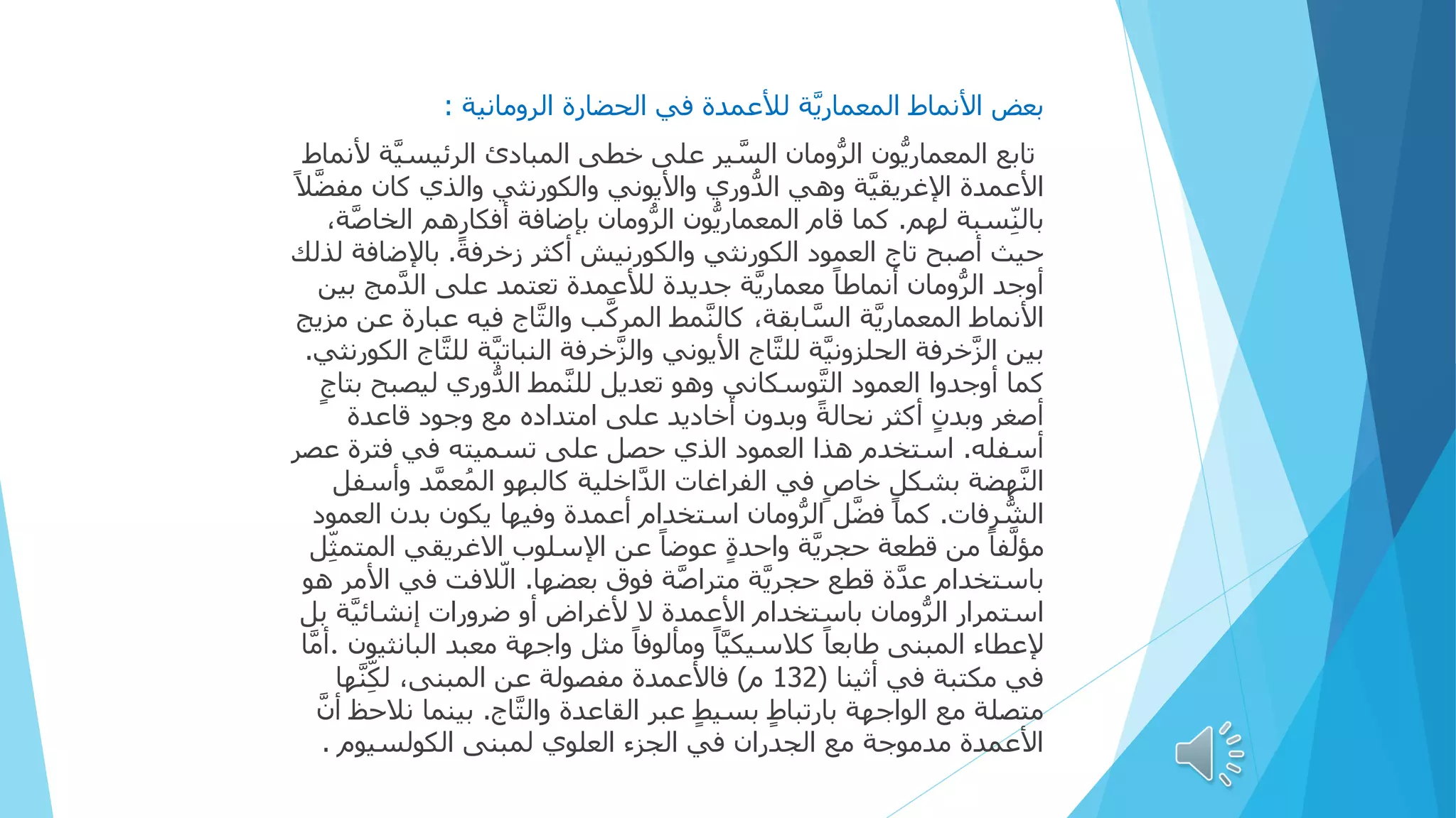 ‫األنماط‬ ‫بعض‬
‫ة‬َّ‫ي‬‫المعمار‬
‫الرومانية‬ ‫الحضارة‬ ‫في‬ ‫لألعمدة‬
:
‫الرئي‬ ‫المبادئ‬ ‫خطى‬ ‫على‬ ‫ير‬ َّ
‫الس‬ ‫ومان‬ُّ‫ر‬‫ال‬ ‫ُّون‬‫ي‬‫المعمار‬ ‫تابع‬
‫ألنماط‬ ‫ة‬َّ‫ي‬‫س‬
‫كان‬ ‫والذي‬ ‫والكورنثي‬ ‫واأليوني‬ ‫ُّوري‬‫د‬‫ال‬ ‫وهي‬ ‫ة‬َّ‫ي‬‫اإلغريق‬ ‫األعمدة‬
ً‫ال‬َّ‫ض‬‫مف‬
‫لهم‬ ‫سبة‬ِ‫ن‬‫بال‬
.
‫أفكارهم‬ ‫بإضافة‬ ‫ومان‬ُّ‫ر‬‫ال‬ ‫ُّون‬‫ي‬‫المعمار‬ ‫قام‬ ‫كما‬
،‫ة‬َّ‫ص‬‫الخا‬
ً‫ة‬‫زخرف‬ ‫أكثر‬ ‫والكورنيش‬ ‫الكورنثي‬ ‫العمود‬ ‫تاج‬ ‫أصبح‬ ‫حيث‬
.
‫باإلضا‬
‫لذلك‬ ‫فة‬
‫م‬َّ‫د‬‫ال‬ ‫على‬ ‫تعتمد‬ ‫لألعمدة‬ ‫جديدة‬ ‫ة‬َّ‫ي‬‫معمار‬ ً‫ا‬‫أنماط‬ ‫ومان‬ُّ‫ر‬‫ال‬ ‫أوجد‬
‫بين‬ ‫ج‬
‫ف‬ ‫اج‬َّ‫ت‬‫وال‬ ‫ب‬َّ‫ك‬‫المر‬ ‫مط‬َّ‫ن‬‫كال‬ ،‫ابقة‬ َّ
‫الس‬ ‫ة‬َّ‫ي‬‫المعمار‬ ‫األنماط‬
‫مزيج‬ ‫عن‬ ‫عبارة‬ ‫يه‬
‫النبات‬ ‫خرفة‬َّ‫ز‬‫وال‬ ‫األيوني‬ ‫اج‬َّ‫ت‬‫لل‬ ‫ة‬َّ‫ي‬‫الحلزون‬ ‫خرفة‬َّ‫ز‬‫ال‬ ‫بين‬
‫الكورنثي‬ ‫اج‬َّ‫ت‬‫لل‬ ‫ة‬َّ‫ي‬
.
‫ليص‬ ‫ُّوري‬‫د‬‫ال‬ ‫مط‬َّ‫ن‬‫لل‬ ‫تعديل‬ ‫وهو‬ ‫وسكاني‬َّ‫ت‬‫ال‬ ‫العمود‬ ‫أوجدوا‬ ‫كما‬
ٍ‫بتاج‬ ‫بح‬
‫قاعدة‬ ‫وجود‬ ‫مع‬ ‫امتداده‬ ‫على‬ ‫أخاديد‬ ‫وبدون‬ ً‫ة‬‫نحال‬ ‫أكثر‬ ٍ‫ن‬‫وبد‬ ‫أصغر‬
‫أسفله‬
.
‫عص‬ ‫فترة‬ ‫في‬ ‫تسميته‬ ‫على‬ ‫حصل‬ ‫الذي‬ ‫العمود‬ ‫هذا‬ ‫استخدم‬
‫ر‬
َّ‫م‬‫ع‬ُ‫الم‬ ‫كالبهو‬ ‫اخلية‬َّ‫د‬‫ال‬ ‫الفراغات‬ ‫في‬ ٍ‫خاص‬ ٍ‫بشكل‬ ‫هضة‬َّ‫ن‬‫ال‬
‫وأسفل‬ ‫د‬
‫رفات‬ ُّ
‫الش‬
.
‫أعمدة‬ ‫استخدام‬ ‫ومان‬ُّ‫ر‬‫ال‬ ‫ل‬َّ‫ض‬‫ف‬ ‫كما‬
‫وفيها‬
‫بد‬ ‫يكون‬
‫العمود‬ ‫ن‬
‫ا‬ ‫االغريقي‬ ‫اإلسلوب‬ ‫عن‬ ً‫ا‬‫عوض‬ ٍ‫ة‬‫واحد‬ ‫ة‬َّ‫ي‬‫حجر‬ ‫قطعة‬ ‫من‬ ً‫ا‬‫ف‬َّ‫ل‬‫مؤ‬
‫ل‬ِ‫ث‬‫لمتم‬
‫بعضها‬ ‫فوق‬ ‫ة‬َّ‫ص‬‫مترا‬ ‫ة‬َّ‫ي‬‫حجر‬ ‫قطع‬ ‫ة‬َّ‫د‬‫ع‬ ‫باستخدام‬
.
‫ف‬ ‫الفت‬‫ال‬
‫هو‬ ‫األمر‬ ‫ي‬
َّ‫ي‬‫إنشائ‬ ‫ضرورات‬ ‫أو‬ ‫ألغراض‬ ‫ال‬ ‫األعمدة‬ ‫باستخدام‬ ‫ومان‬ُّ‫ر‬‫ال‬ ‫استمرار‬
‫بل‬ ‫ة‬
‫معبد‬ ‫واجهة‬ ‫مثل‬ ً‫ا‬‫ومألوف‬ ً‫ا‬َّ‫ي‬‫كالسيك‬ ً‫ا‬‫طابع‬ ‫المبنى‬ ‫إلعطاء‬
‫الب‬
‫انثيون‬
.
‫ا‬َّ‫م‬‫أ‬
‫مكتبة‬ ‫في‬
‫في‬
‫أثينا‬
(
132
‫م‬
)
‫ه‬َّ‫ن‬ِ‫ك‬‫ل‬ ،‫المبنى‬ ‫عن‬ ‫مفصولة‬ ‫فاألعمدة‬
‫ا‬
‫اج‬َّ‫ت‬‫وال‬ ‫القاعدة‬ ‫عبر‬ ٍ‫ط‬‫بسي‬ ٍ‫ط‬‫بارتبا‬ ‫الواجهة‬ ‫مع‬ ‫متصلة‬
.
‫بينم‬
َّ‫أن‬ ‫نالحظ‬ ‫ا‬
‫الكولسيوم‬ ‫لمبنى‬ ‫العلوي‬ ‫الجزء‬ ‫في‬ ‫الجدران‬ ‫مع‬ ‫مدموجة‬ ‫األعمدة‬
.
 