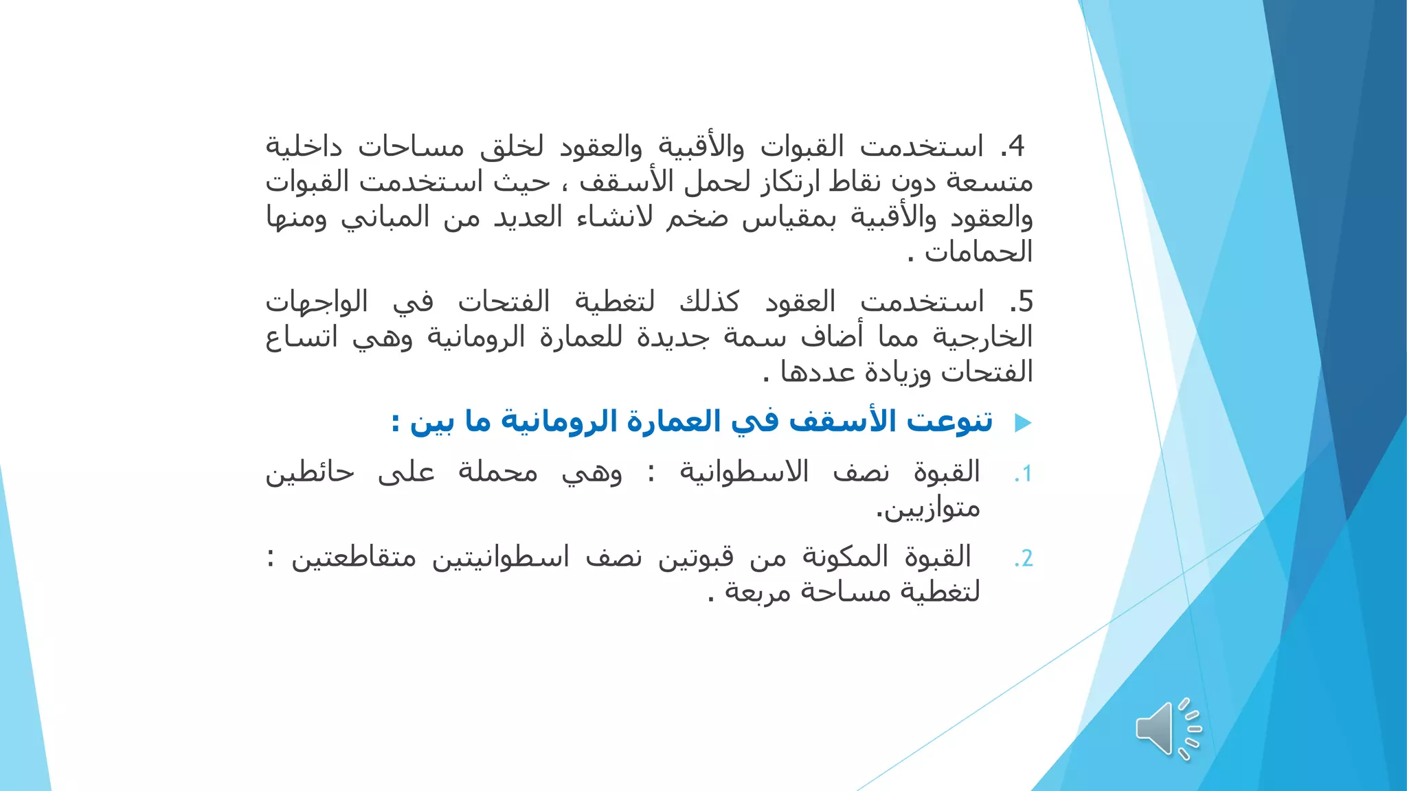 4
.
‫استخدمت‬
‫القبوات‬
‫واألقبية‬
‫والعقود‬
‫لخلق‬
‫مساحات‬
‫داخلي‬
‫ة‬
‫متسعة‬
‫دون‬
‫نقاط‬
‫ارتكاز‬
‫لحمل‬
‫األسقف‬
،
‫حيث‬
‫استخدمت‬
‫القب‬
‫وات‬
‫والعقود‬
‫واألقبية‬
‫بمقياس‬
‫ضخم‬
‫النشاء‬
‫العديد‬
‫من‬
‫المباني‬
‫و‬
‫منها‬
‫الحمامات‬
.
5
.
‫استخدمت‬
‫العقود‬
‫كذلك‬
‫لتغطية‬
‫الفتحات‬
‫في‬
‫الواجهات‬
‫الخارجية‬
‫مما‬
‫أضاف‬
‫سمة‬
‫جديدة‬
‫للعمارة‬
‫الرومانية‬
‫وهي‬
‫اتساع‬
‫الفتحات‬
‫وزيادة‬
‫عددها‬
.

‫تنوعت‬
‫األسقف‬
‫في‬
‫العمارة‬
‫الرومانية‬
‫ما‬
‫بين‬
:
.1
‫القبوة‬
‫نصف‬
‫االسطوانية‬
:
‫وهي‬
‫محملة‬
‫على‬
‫حائطين‬
‫متوازيين‬
.
.2
‫القبوة‬
‫المكونة‬
‫من‬
‫قبوتين‬
‫نصف‬
‫اسطوانيتين‬
‫متقاطع‬
‫تين‬
:
‫لتغطية‬
‫مساحة‬
‫مربعة‬
.
 