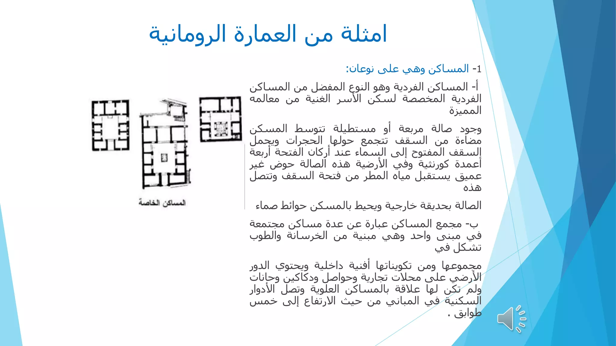 ‫الرومانية‬ ‫العمارة‬ ‫من‬ ‫امثلة‬
1
-
‫المساكن‬
‫وهي‬
‫على‬
‫نوعان‬
:
‫أ‬
-
‫المساكن‬
‫الفردية‬
‫وهو‬
‫النوع‬
‫المفضل‬
‫من‬
‫المساك‬
‫ن‬
‫الفردية‬
‫المخصصة‬
‫لسكن‬
‫األسر‬
‫الغنية‬
‫من‬
‫معالم‬
‫ه‬
‫المميزة‬
‫وجود‬
‫صالة‬
‫مربعة‬
‫أو‬
‫مستطيلة‬
‫تتوسط‬
‫المسكن‬
‫مضاءة‬
‫من‬
‫السقف‬
‫تتجمع‬
‫حولها‬
‫الحجرات‬
‫ويحمل‬
‫السقف‬
‫المفتوح‬
‫إلى‬
‫السماء‬
‫عند‬
‫أركان‬
‫الفتحة‬
‫أرب‬
‫عة‬
‫أعمدة‬
‫كورنثية‬
‫وفي‬
‫األرضية‬
‫هذه‬
‫الصالة‬
‫حوض‬
‫غير‬
‫عميق‬
‫يستقبل‬
‫مياه‬
‫المطر‬
‫من‬
‫فتحة‬
‫السقف‬
‫وت‬
‫تصل‬
‫هذه‬
‫الصالة‬
‫بحديقة‬
‫خارجية‬
‫ويحيط‬
‫بالمسكن‬
‫حوائط‬
‫ص‬
‫ماء‬
‫ب‬
-
‫مجمع‬
‫المساكن‬
‫عبارة‬
‫عن‬
‫عدة‬
‫مساكن‬
‫مجتمعة‬
‫في‬
‫مبنى‬
‫واحد‬
‫وهي‬
‫مبنية‬
‫من‬
‫الخرسانة‬
‫والطوب‬
‫تشكل‬
‫في‬
‫مجموعها‬
‫ومن‬
‫تكويناتها‬
‫أفنية‬
‫داخلية‬
‫ويحتوي‬
‫الد‬
‫ور‬
‫األرضي‬
‫على‬
‫محالت‬
‫تجارية‬
‫وحواصل‬
‫ودكاكين‬
‫وحانات‬
‫ولم‬
‫تكن‬
‫لها‬
‫عالقة‬
‫بالمساكن‬
‫العلوية‬
‫وتصل‬
‫األدو‬
‫ار‬
‫السكنية‬
‫في‬
‫المباني‬
‫من‬
‫حيث‬
‫االرتفاع‬
‫إلى‬
‫خمس‬
‫طوابق‬
.
 