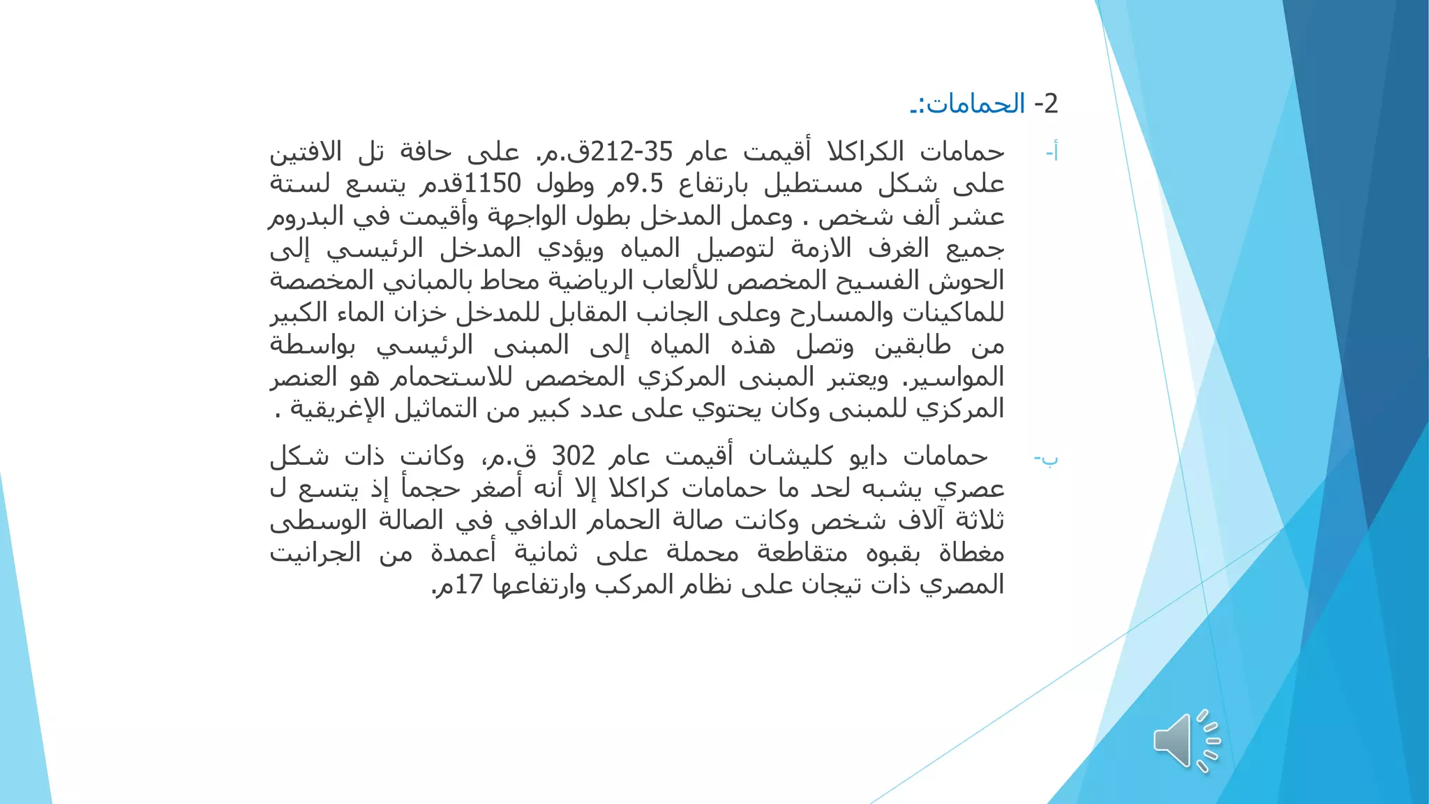 2
-
‫الحمامات‬
:
‫۔‬
‫حمامات‬ ‫أ‬
-
‫الكراكال‬
‫أقيمت‬
‫عام‬
35
-
212
‫ق‬
.
‫م‬
.
‫على‬
‫حافة‬
‫تل‬
‫االفتين‬
‫على‬
‫شكل‬
‫مستطيل‬
‫بارتفاع‬
9.5
‫م‬
‫وطول‬
1150
‫قدم‬
‫يتسع‬
‫لستة‬
‫عشر‬
‫ألف‬
‫شخص‬
.
‫وعمل‬
‫المدخل‬
‫بطول‬
‫الواجهة‬
‫وأقيمت‬
‫في‬
‫البدروم‬
‫جميع‬
‫الغرف‬
‫االزمة‬
‫لتوصيل‬
‫المياه‬
‫ويؤدي‬
‫المدخل‬
‫الرئيسي‬
‫إلى‬
‫الحوش‬
‫الفسيح‬
‫المخصص‬
‫لأللعاب‬
‫الرياضية‬
‫محاط‬
‫بالمباني‬
‫الم‬
‫خصصة‬
‫للماكينات‬
‫والمسارح‬
‫وعلى‬
‫الجانب‬
‫المقابل‬
‫للمدخل‬
‫خزان‬
‫الماء‬
‫الك‬
‫بير‬
‫من‬
‫طابقين‬
‫وتصل‬
‫هذه‬
‫المياه‬
‫إلى‬
‫المبنى‬
‫الرئيسي‬
‫بواسطة‬
‫المواسير‬
.
‫ويعتبر‬
‫المبنى‬
‫المركزي‬
‫المخصص‬
‫لالستحمام‬
‫هو‬
‫العن‬
‫صر‬
‫المركزي‬
‫للمبنى‬
‫وكان‬
‫يحتوي‬
‫على‬
‫عدد‬
‫كبير‬
‫من‬
‫التماثيل‬
‫اإلغري‬
‫قية‬
.
‫ب‬
-
‫حمامات‬
‫دایو‬
‫کليشان‬
‫أقيمت‬
‫عام‬
302
‫ق‬
.
،‫م‬
‫وكانت‬
‫ذات‬
‫شكل‬
‫عصري‬
‫يشبه‬
‫لحد‬
‫ما‬
‫حمامات‬
‫کراکال‬
‫إال‬
‫أنه‬
‫أصغر‬
‫حجمأ‬
‫إذ‬
‫يتسع‬
‫ل‬
‫ثالثة‬
‫آالف‬
‫شخص‬
‫وكانت‬
‫صالة‬
‫الحمام‬
‫الدافي‬
‫في‬
‫الصالة‬
‫الوسطى‬
‫مغطاة‬
‫بقبوه‬
‫متقاطعة‬
‫محملة‬
‫على‬
‫ثمانية‬
‫أعمدة‬
‫من‬
‫الجرانيت‬
‫المصري‬
‫ذات‬
‫تيجان‬
‫على‬
‫نظام‬
‫المركب‬
‫وارتفاعها‬
17
‫م‬
.
 