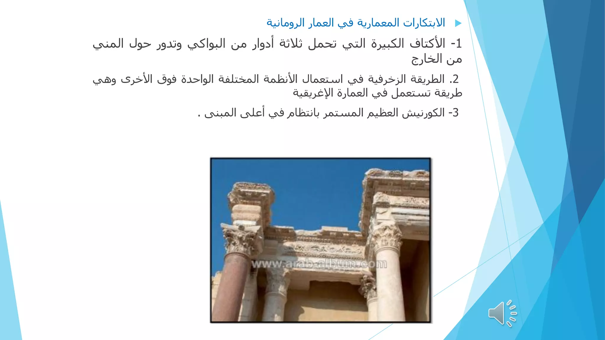 
‫االبتكارات‬
‫المعمارية‬
‫في‬
‫العمار‬
‫الرومانية‬
1
-
‫األكتاف‬
‫الكبيرة‬
‫التي‬
‫تحمل‬
‫ثالثة‬
‫أدوار‬
‫من‬
‫البواكي‬
‫وتدور‬
‫حول‬
‫الم‬
‫ني‬
‫من‬
‫الخارج‬
2
.
‫الطريقة‬
‫الزخرفية‬
‫في‬
‫استعمال‬
‫األنظمة‬
‫المختلفة‬
‫الواحدة‬
‫فوق‬
‫األخرى‬
‫وهي‬
‫طريقة‬
‫تستعمل‬
‫في‬
‫العمارة‬
‫اإلغريقية‬
3
-
‫الكورنيش‬
‫العظيم‬
‫المستمر‬
‫بانتظام‬
‫في‬
‫أعلى‬
‫المبنى‬
.
 