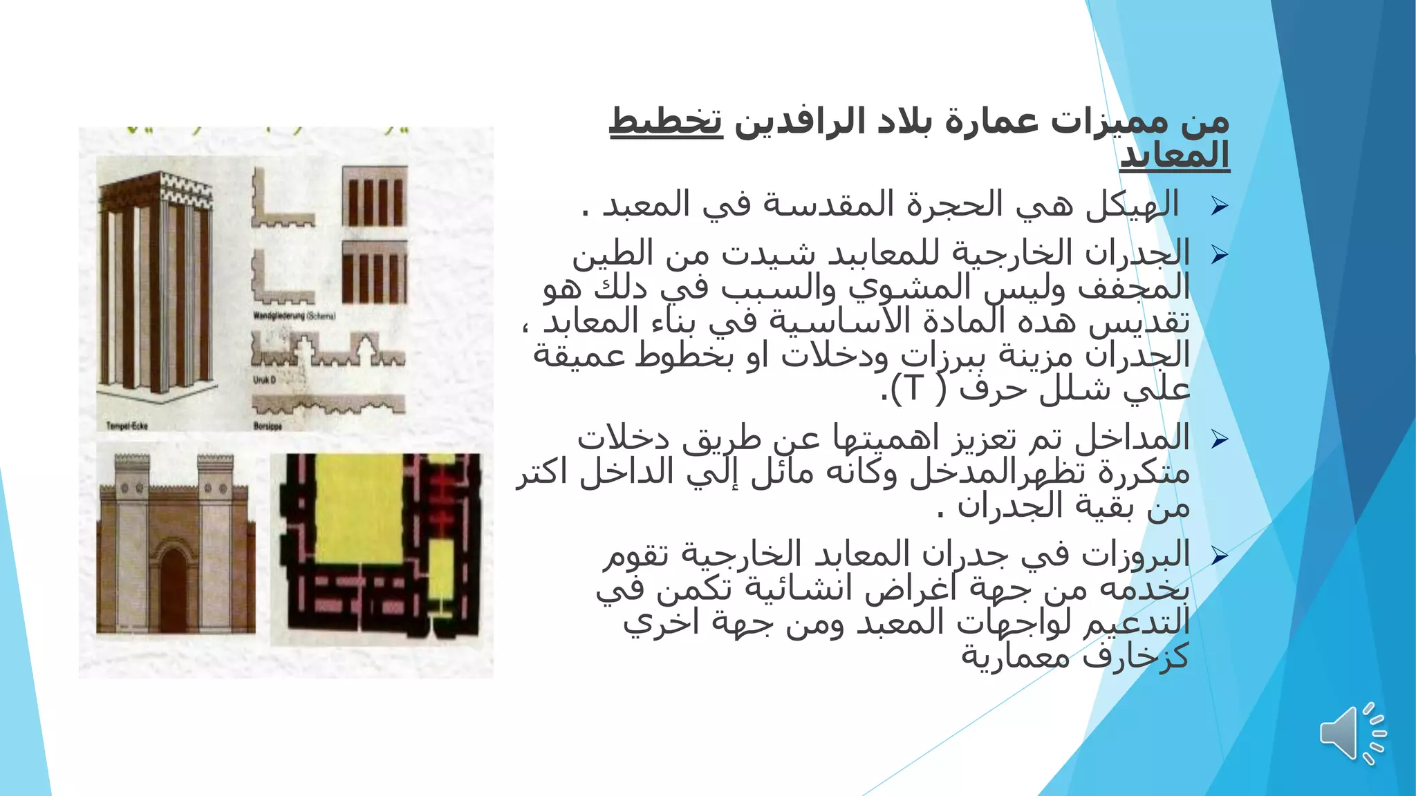 ‫الرافدين‬ ‫بالد‬ ‫عمارة‬ ‫مميزات‬ ‫من‬
‫تخطيط‬
‫المعابد‬

‫المعبد‬ ‫في‬ ‫المقدسة‬ ‫الحجرة‬ ‫هي‬ ‫الهيكل‬
.

‫الطين‬ ‫من‬ ‫شيدت‬ ‫للمعاببد‬ ‫الخارجية‬ ‫الجدران‬
‫والسبب‬ ‫المشوي‬ ‫وليس‬ ‫المجفف‬
‫في‬
‫هو‬ ‫دلك‬
‫المعاب‬ ‫بناء‬ ‫في‬ ‫االساسية‬ ‫المادة‬ ‫هده‬ ‫تقديس‬
، ‫د‬
‫بخطوط‬ ‫او‬ ‫ودخالت‬ ‫ببرزات‬ ‫مزينة‬ ‫الجدران‬
‫عميقة‬
‫حرف‬ ‫شلل‬ ‫علي‬
(
T
.)

‫دخالت‬ ‫طريق‬ ‫عن‬ ‫اهميتها‬ ‫تعزيز‬ ‫تم‬ ‫المداخل‬
‫اكتر‬ ‫الداخل‬ ‫إلي‬ ‫مائل‬ ‫وكانه‬ ‫تظهرالمدخل‬ ‫متكررة‬
‫الجدران‬ ‫بقية‬ ‫من‬
.

‫تقوم‬ ‫الخارجية‬ ‫المعابد‬ ‫جدران‬ ‫في‬ ‫البروزات‬
‫في‬ ‫تكمن‬ ‫انشائية‬ ‫اغراض‬ ‫جهة‬ ‫من‬ ‫بخدمه‬
‫اخري‬ ‫جهة‬ ‫ومن‬ ‫المعبد‬ ‫لواجهات‬ ‫التدعيم‬
‫معمارية‬ ‫كزخارف‬
 