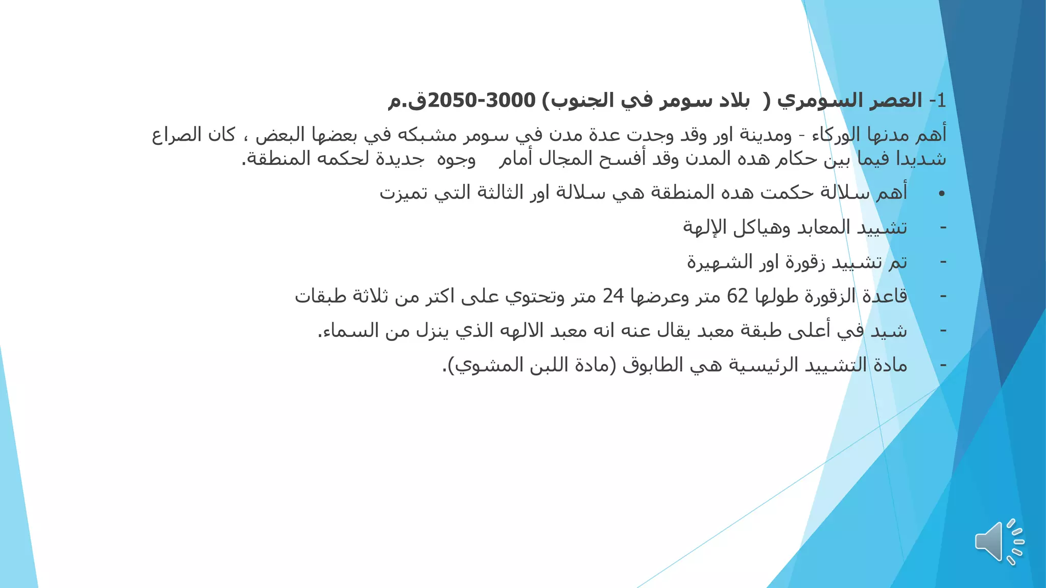 1
-
‫السومري‬ ‫العصر‬
(
‫الجنوب‬ ‫في‬ ‫سومر‬ ‫بالد‬
)
3000
-
2050
‫ق‬
.
‫م‬
‫الوركاء‬ ‫مدنها‬ ‫أهم‬
–
‫الصراع‬ ‫كان‬ ، ‫البعض‬ ‫بعضها‬ ‫في‬ ‫مشبكه‬ ‫سومر‬ ‫في‬ ‫مدن‬ ‫عدة‬ ‫وجدت‬ ‫وقد‬ ‫اور‬ ‫ومدينة‬
‫المنطقة‬ ‫لحكمه‬ ‫جديدة‬ ‫وجوه‬ ‫أمام‬ ‫المجال‬ ‫أفسح‬ ‫وقد‬ ‫المدن‬ ‫هده‬ ‫حكام‬ ‫بين‬ ‫فيما‬ ‫شديدا‬
.
•
‫تميزت‬ ‫التي‬ ‫الثالثة‬ ‫اور‬ ‫ساللة‬ ‫هي‬ ‫المنطقة‬ ‫هده‬ ‫حكمت‬ ‫ساللة‬ ‫أهم‬
-
‫اإللهة‬ ‫وهياكل‬ ‫المعابد‬ ‫تشييد‬
-
‫الشهيرة‬ ‫اور‬ ‫زقورة‬ ‫تشييد‬ ‫تم‬
-
‫طولها‬ ‫الزقورة‬ ‫قاعدة‬
62
‫وعرضها‬ ‫متر‬
24
‫طبقات‬ ‫ثالثة‬ ‫من‬ ‫اكتر‬ ‫على‬ ‫وتحتوي‬ ‫متر‬
-
‫السماء‬ ‫من‬ ‫ينزل‬ ‫الذي‬ ‫االلهه‬ ‫معبد‬ ‫انه‬ ‫عنه‬ ‫يقال‬ ‫معبد‬ ‫طبقة‬ ‫أعلى‬ ‫في‬ ‫شيد‬
.
-
‫الطابوق‬ ‫هي‬ ‫الرئيسية‬ ‫التشييد‬ ‫مادة‬
(
‫المشوي‬ ‫اللبن‬ ‫مادة‬
.)
 