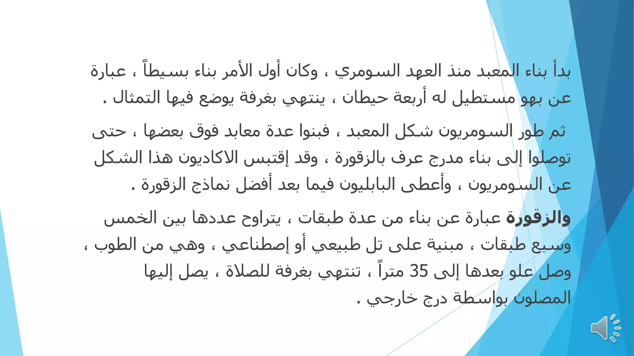 ‫بدأ‬
‫ع‬ ، ً‫ا‬‫بسيط‬ ‫بناء‬ ‫األمر‬ ‫أول‬ ‫وكان‬ ، ‫السومري‬ ‫العهد‬ ‫منذ‬ ‫المعبد‬ ‫بناء‬
‫بارة‬
‫الت‬ ‫فيها‬ ‫يوضع‬ ‫بغرفة‬ ‫ينتهي‬ ، ‫حيطان‬ ‫أربعة‬ ‫له‬ ‫مستطيل‬ ‫بهو‬ ‫عن‬
‫مثال‬
.
‫ح‬ ، ‫بعضها‬ ‫فوق‬ ‫معابد‬ ‫عدة‬ ‫فبنوا‬ ، ‫المعبد‬ ‫شكل‬ ‫السومريون‬ ‫طور‬ ‫ثم‬
‫تى‬
‫الش‬ ‫هذا‬ ‫االكاديون‬ ‫إقتبس‬ ‫وقد‬ ، ‫بالزقورة‬ ‫عرف‬ ‫مدرج‬ ‫بناء‬ ‫إلى‬ ‫توصلوا‬
‫كل‬
‫الزقورة‬ ‫نماذج‬ ‫أفضل‬ ‫بعد‬ ‫فيما‬ ‫البابليون‬ ‫وأعطى‬ ، ‫السومريون‬ ‫عن‬
.
‫والزقورة‬
‫الخمس‬ ‫بين‬ ‫عددها‬ ‫يتراوح‬ ، ‫طبقات‬ ‫عدة‬ ‫من‬ ‫بناء‬ ‫عن‬ ‫عبارة‬
‫الطوب‬ ‫من‬ ‫وهي‬ ، ‫إصطناعي‬ ‫أو‬ ‫طبيعي‬ ‫تل‬ ‫على‬ ‫مبنية‬ ، ‫طبقات‬ ‫وسبع‬
،
‫إلى‬ ‫بعدها‬ ‫علو‬ ‫وصل‬
35
‫إليها‬ ‫يصل‬ ، ‫للصالة‬ ‫بغرفة‬ ‫تنتهي‬ ، ً‫ا‬‫متر‬
‫خارجي‬ ‫درج‬ ‫بواسطة‬ ‫المصلون‬
.
 