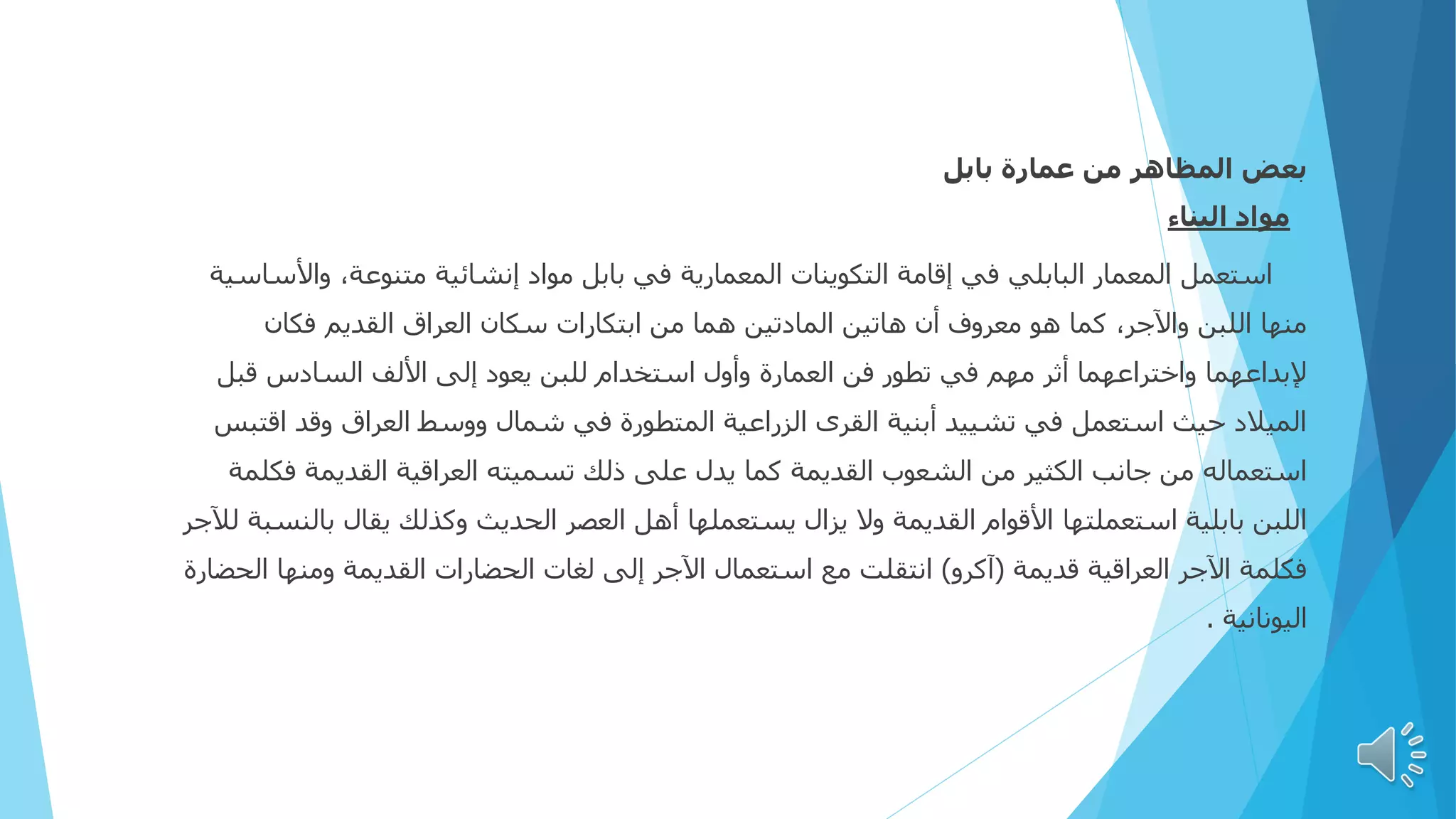 ‫المظاهر‬ ‫بعض‬
‫بابل‬ ‫عمارة‬ ‫من‬
‫البناء‬ ‫مواد‬
‫واأل‬ ،‫متنوعة‬ ‫إنشائية‬ ‫مواد‬ ‫بابل‬ ‫في‬ ‫المعمارية‬ ‫التكوينات‬ ‫إقامة‬ ‫في‬ ‫البابلي‬ ‫المعمار‬ ‫استعمل‬
‫ساسية‬
‫فكان‬ ‫القديم‬ ‫العراق‬ ‫سكان‬ ‫ابتكارات‬ ‫من‬ ‫هما‬ ‫المادتين‬ ‫هاتين‬ ‫أن‬ ‫معروف‬ ‫هو‬ ‫كما‬ ،‫واآلجر‬ ‫اللبن‬ ‫منها‬
‫قب‬ ‫السادس‬ ‫األلف‬ ‫إلى‬ ‫يعود‬ ‫للبن‬ ‫استخدام‬ ‫وأول‬ ‫العمارة‬ ‫فن‬ ‫تطور‬ ‫في‬ ‫مهم‬ ‫أثر‬ ‫واختراعهما‬ ‫إلبداعهما‬
‫ل‬
‫ا‬ ‫وقد‬ ‫العراق‬ ‫ووسط‬ ‫شمال‬ ‫في‬ ‫المتطورة‬ ‫الزراعية‬ ‫القرى‬ ‫أبنية‬ ‫تشييد‬ ‫في‬ ‫استعمل‬ ‫حيث‬ ‫الميالد‬
‫قتبس‬
‫ف‬ ‫القديمة‬ ‫العراقية‬ ‫تسميته‬ ‫ذلك‬ ‫على‬ ‫يدل‬ ‫كما‬ ‫القديمة‬ ‫الشعوب‬ ‫من‬ ‫الكثير‬ ‫جانب‬ ‫من‬ ‫استعماله‬
‫كلمة‬
‫ب‬ ‫يقال‬ ‫وكذلك‬ ‫الحديث‬ ‫العصر‬ ‫أهل‬ ‫يستعملها‬ ‫يزال‬ ‫وال‬ ‫القديمة‬ ‫األقوام‬ ‫استعملتها‬ ‫بابلية‬ ‫اللبن‬
‫لآلجر‬ ‫النسبة‬
‫قديمة‬ ‫العراقية‬ ‫اآلجر‬ ‫فكلمة‬
(
‫آكرو‬
)
‫ا‬ ‫ومنها‬ ‫القديمة‬ ‫الحضارات‬ ‫لغات‬ ‫إلى‬ ‫اآلجر‬ ‫استعمال‬ ‫مع‬ ‫انتقلت‬
‫لحضارة‬
‫اليونانية‬
.
 