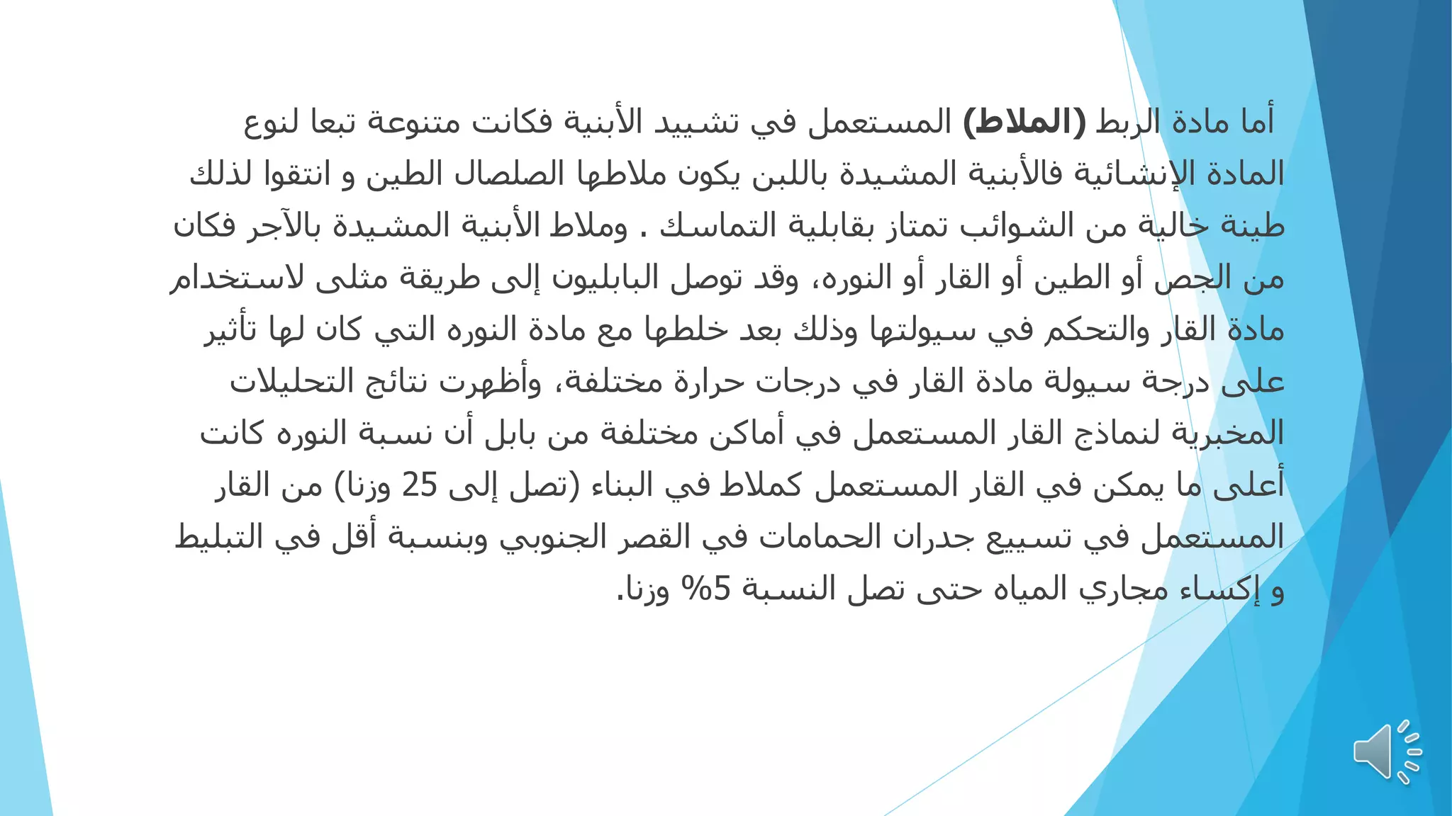 ‫الربط‬ ‫مادة‬ ‫أما‬
(
‫المالط‬
)
‫تبعا‬ ‫متنوعة‬ ‫فكانت‬ ‫األبنية‬ ‫تشييد‬ ‫في‬ ‫المستعمل‬
‫لنوع‬
‫ا‬ ‫و‬ ‫الطين‬ ‫الصلصال‬ ‫مالطها‬ ‫يكون‬ ‫باللبن‬ ‫المشيدة‬ ‫فاألبنية‬ ‫اإلنشائية‬ ‫المادة‬
‫لذلك‬ ‫نتقوا‬
‫التماسك‬ ‫بقابلية‬ ‫تمتاز‬ ‫الشوائب‬ ‫من‬ ‫خالية‬ ‫طينة‬
.
‫ب‬ ‫المشيدة‬ ‫األبنية‬ ‫ومالط‬
‫فكان‬ ‫اآلجر‬
‫الس‬ ‫مثلى‬ ‫طريقة‬ ‫إلى‬ ‫البابليون‬ ‫توصل‬ ‫وقد‬ ،‫النوره‬ ‫أو‬ ‫القار‬ ‫أو‬ ‫الطين‬ ‫أو‬ ‫الجص‬ ‫من‬
‫تخدام‬
‫تأ‬ ‫لها‬ ‫كان‬ ‫التي‬ ‫النوره‬ ‫مادة‬ ‫مع‬ ‫خلطها‬ ‫بعد‬ ‫وذلك‬ ‫سيولتها‬ ‫في‬ ‫والتحكم‬ ‫القار‬ ‫مادة‬
‫ثير‬
‫التحليالت‬ ‫نتائج‬ ‫وأظهرت‬ ،‫مختلفة‬ ‫حرارة‬ ‫درجات‬ ‫في‬ ‫القار‬ ‫مادة‬ ‫سيولة‬ ‫درجة‬ ‫على‬
‫ك‬ ‫النوره‬ ‫نسبة‬ ‫أن‬ ‫بابل‬ ‫من‬ ‫مختلفة‬ ‫أماكن‬ ‫في‬ ‫المستعمل‬ ‫القار‬ ‫لنماذج‬ ‫المخبرية‬
‫انت‬
‫البناء‬ ‫في‬ ‫كمالط‬ ‫المستعمل‬ ‫القار‬ ‫في‬ ‫يمكن‬ ‫ما‬ ‫أعلى‬
(
‫إلى‬ ‫تصل‬
25
‫وزنا‬
)
‫القار‬ ‫من‬
‫في‬ ‫أقل‬ ‫وبنسبة‬ ‫الجنوبي‬ ‫القصر‬ ‫في‬ ‫الحمامات‬ ‫جدران‬ ‫تسييع‬ ‫في‬ ‫المستعمل‬
‫التبليط‬
‫النسبة‬ ‫تصل‬ ‫حتى‬ ‫المياه‬ ‫مجاري‬ ‫إكساء‬ ‫و‬
5
%
‫وزنا‬
.
 