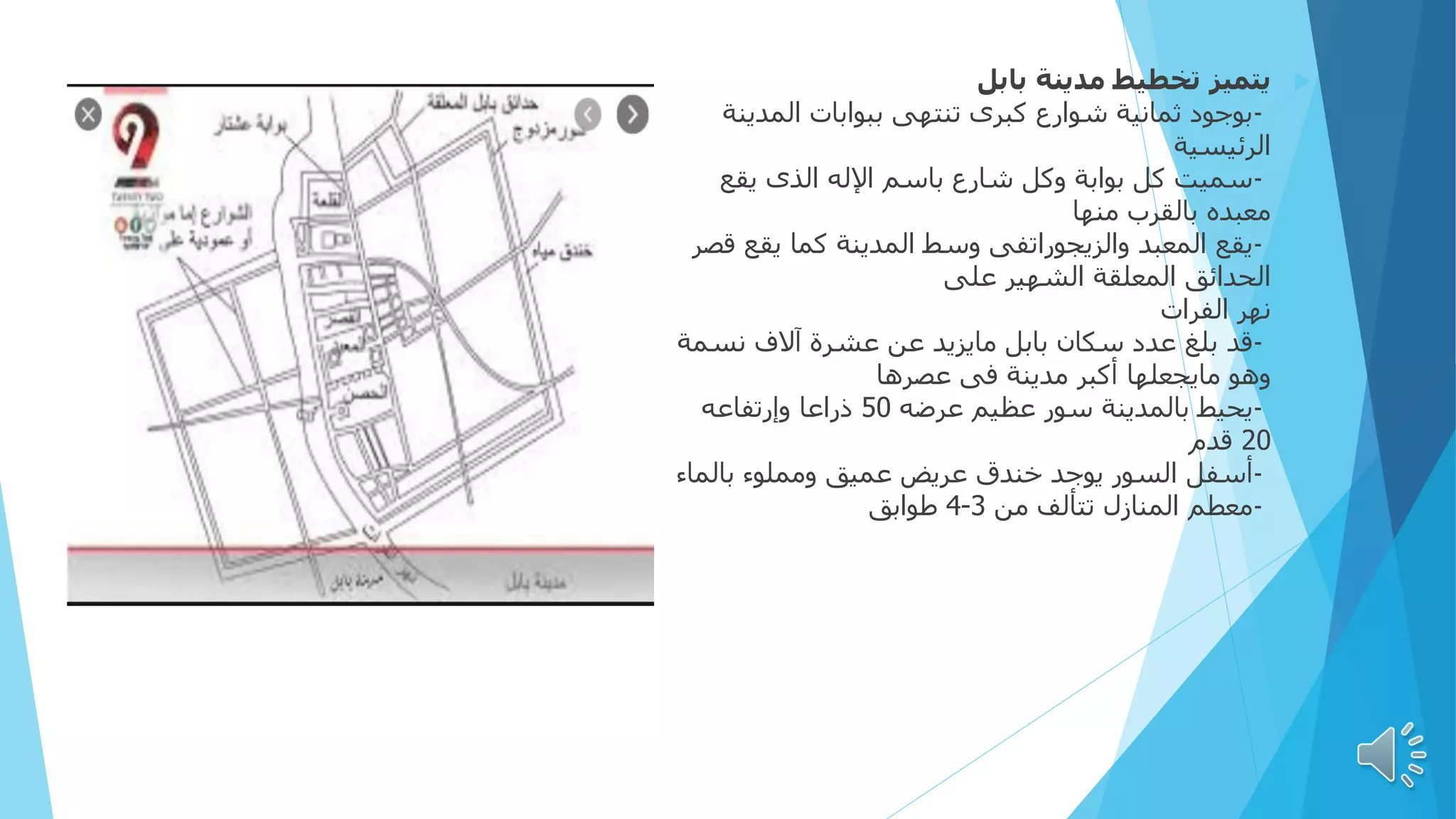 
‫يتميز‬
‫بابل‬ ‫مدينة‬ ‫تخطيط‬
-
‫المدي‬ ‫ببوابات‬ ‫تنتهى‬ ‫كبرى‬ ‫شوارع‬ ‫ثمانية‬ ‫بوجود‬
‫نة‬
‫الرئيسية‬
-
‫سميت‬
‫يقع‬ ‫الذى‬ ‫اإلله‬ ‫باسم‬ ‫شارع‬ ‫وكل‬ ‫بوابة‬ ‫كل‬
‫منها‬ ‫بالقرب‬ ‫معبده‬
-
‫يقع‬
‫يقع‬ ‫كما‬ ‫المدينة‬ ‫وسط‬ ‫والزيجوراتفى‬ ‫المعبد‬
‫قصر‬
‫على‬ ‫الشهير‬ ‫المعلقة‬ ‫الحدائق‬
‫الفرات‬ ‫نهر‬
-
‫قد‬
‫نس‬ ‫آالف‬ ‫عشرة‬ ‫عن‬ ‫مايزيد‬ ‫بابل‬ ‫سكان‬ ‫عدد‬ ‫بلغ‬
‫مة‬
‫عصرها‬ ‫فى‬ ‫مدينة‬ ‫أكبر‬ ‫مايجعلها‬ ‫وهو‬
-
‫يحيط‬
‫عرضه‬ ‫عظيم‬ ‫سور‬ ‫بالمدينة‬
50
‫وإرتفاعه‬ ‫ذراعا‬
20
‫قدم‬
-
‫أسفل‬
‫بالم‬ ‫ومملوء‬ ‫عميق‬ ‫عريض‬ ‫خندق‬ ‫يوجد‬ ‫السور‬
‫اء‬
-
‫معطم‬
‫من‬ ‫تتألف‬ ‫المنازل‬
3
-
4
‫طوابق‬
 