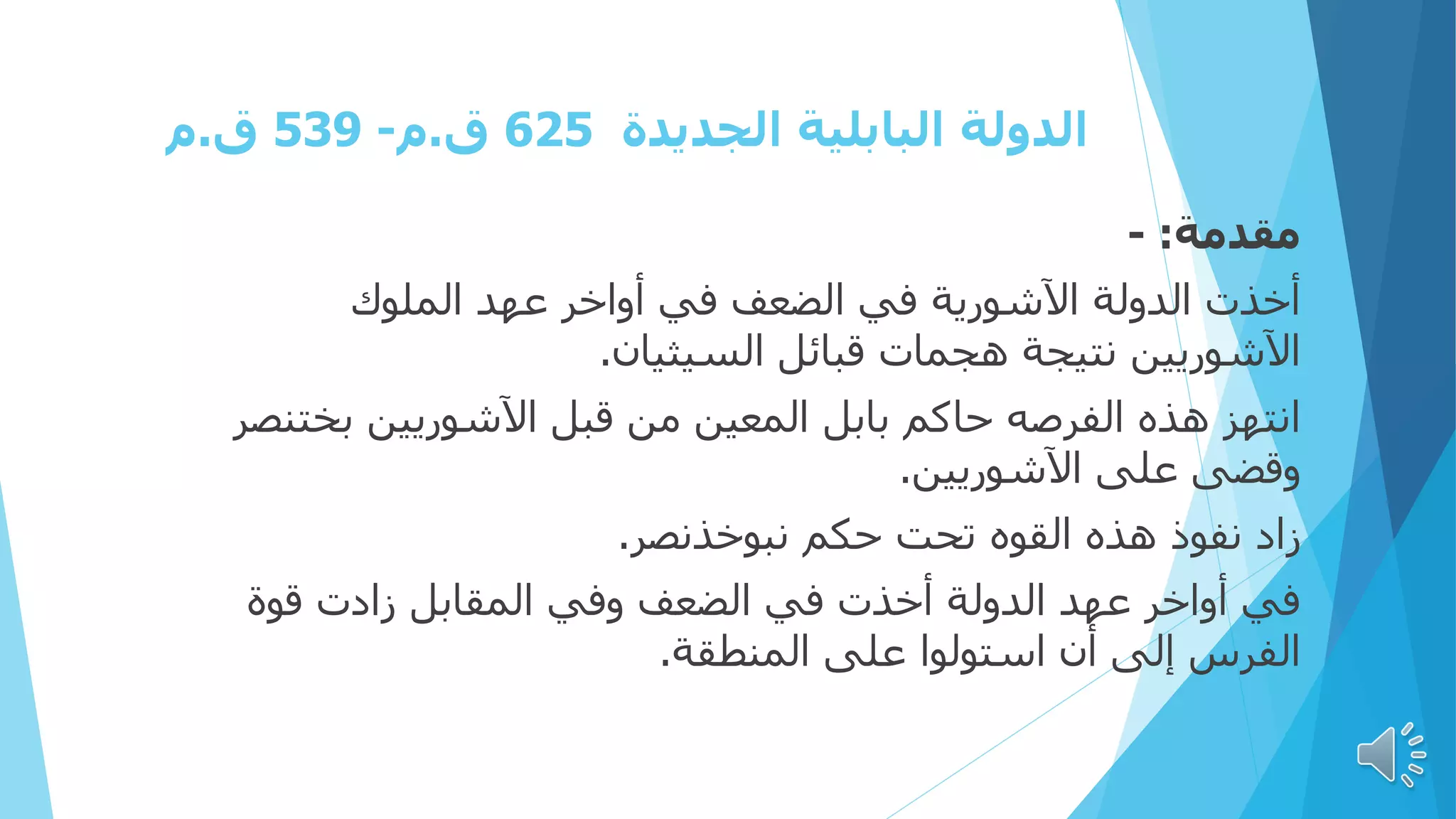 ‫الجديدة‬ ‫البابلية‬ ‫الدولة‬
625
‫ق‬
.
‫م‬
-
539
‫ق‬
.
‫م‬
‫مقدمة‬
:
-
‫الملوك‬ ‫عهد‬ ‫أواخر‬ ‫في‬ ‫الضعف‬ ‫في‬ ‫اآلشورية‬ ‫الدولة‬ ‫أخذت‬
‫السيثيان‬ ‫قبائل‬ ‫هجمات‬ ‫نتيجة‬ ‫اآلشوريين‬
.
‫بخت‬ ‫اآلشوريين‬ ‫قبل‬ ‫من‬ ‫المعين‬ ‫بابل‬ ‫حاكم‬ ‫الفرصه‬ ‫هذه‬ ‫انتهز‬
‫نصر‬
‫اآلشوريين‬ ‫على‬ ‫وقضى‬
.
‫نبوخذنصر‬ ‫حكم‬ ‫تحت‬ ‫القوه‬ ‫هذه‬ ‫نفوذ‬ ‫زاد‬
.
‫قوة‬ ‫زادت‬ ‫المقابل‬ ‫وفي‬ ‫الضعف‬ ‫في‬ ‫أخذت‬ ‫الدولة‬ ‫عهد‬ ‫أواخر‬ ‫في‬
‫المنطقة‬ ‫على‬ ‫استولوا‬ ‫أن‬ ‫إلى‬ ‫الفرس‬
.
 