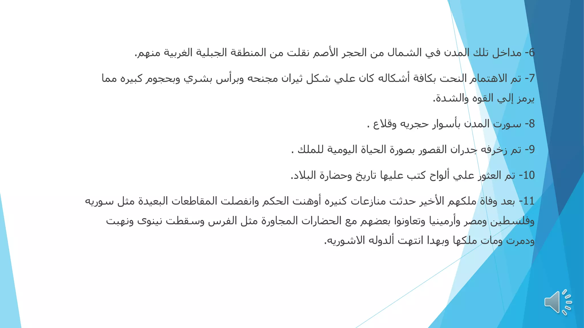 6
-
‫منهم‬ ‫الغربية‬ ‫الجبلية‬ ‫المنطقة‬ ‫من‬ ‫نقلت‬ ‫األصم‬ ‫الحجر‬ ‫من‬ ‫الشمال‬ ‫في‬ ‫المدن‬ ‫تلك‬ ‫مداخل‬
.
7
-
‫مم‬ ‫كبيره‬ ‫وبحجوم‬ ‫بشري‬ ‫وبرأس‬ ‫مجنحه‬ ‫ثيران‬ ‫شكل‬ ‫علي‬ ‫كان‬ ‫أشكاله‬ ‫بكافة‬ ‫النحت‬ ‫االهتمام‬ ‫تم‬
‫ا‬
‫والشدة‬ ‫القوه‬ ‫إلي‬ ‫يرمز‬
.
8
-
‫وقالع‬ ‫حجريه‬ ‫بأسوار‬ ‫المدن‬ ‫سورت‬
.
9
-
‫للملك‬ ‫اليومية‬ ‫الحياة‬ ‫بصورة‬ ‫القصور‬ ‫جدران‬ ‫زخرفه‬ ‫تم‬
.
10
-
‫البالد‬ ‫وحضارة‬ ‫تاريخ‬ ‫عليها‬ ‫كتب‬ ‫ألواح‬ ‫علي‬ ‫العثور‬ ‫تم‬
.
11
-
‫س‬ ‫مثل‬ ‫البعيدة‬ ‫المقاطعات‬ ‫وانفصلت‬ ‫الحكم‬ ‫أوهنت‬ ‫كنيره‬ ‫منازعات‬ ‫حدثت‬ ‫األخير‬ ‫ملكهم‬ ‫وفاة‬ ‫بعد‬
‫وريه‬
‫ونه‬ ‫نينوى‬ ‫وسقطت‬ ‫الفرس‬ ‫مثل‬ ‫المجاورة‬ ‫الحضارات‬ ‫مع‬ ‫بعضهم‬ ‫وتعاونوا‬ ‫وأرمينيا‬ ‫ومصر‬ ‫وفلسطين‬
‫بت‬
‫االشوريه‬ ‫ألدوله‬ ‫انتهت‬ ‫وبهدا‬ ‫ملكها‬ ‫ومات‬ ‫ودمرت‬
.
 