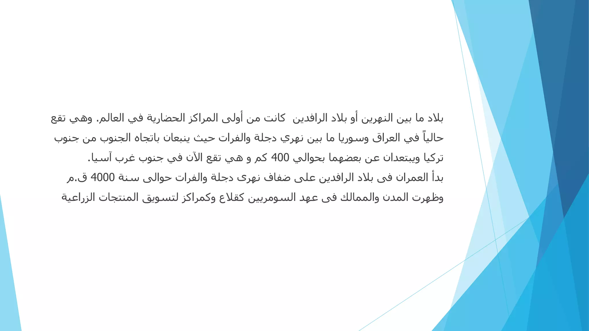 ‫العالم‬ ‫في‬ ‫الحضارية‬ ‫المراكز‬ ‫أولى‬ ‫من‬ ‫كانت‬ ‫الرافدين‬ ‫بالد‬ ‫أو‬ ‫النهرين‬ ‫بين‬ ‫ما‬ ‫بالد‬
.
‫وهي‬
‫تقع‬
‫ج‬ ‫من‬ ‫الجنوب‬ ‫باتجاه‬ ‫ينبعان‬ ‫حيث‬ ‫والفرات‬ ‫دجلة‬ ‫نهري‬ ‫بين‬ ‫ما‬ ‫وسوريا‬ ‫العراق‬ ‫في‬ ً‫ا‬‫حالي‬
‫نوب‬
‫بحوالي‬ ‫بعضهما‬ ‫عن‬ ‫ويبتعدان‬ ‫تركيا‬
400
‫آسيا‬ ‫غرب‬ ‫جنوب‬ ‫في‬ ‫اآلن‬ ‫تقع‬ ‫هي‬ ‫و‬ ‫كم‬
.
‫سنة‬ ‫حوالى‬ ‫والفرات‬ ‫دجلة‬ ‫نهرى‬ ‫ضفاف‬ ‫على‬ ‫الرافدين‬ ‫بالد‬ ‫فى‬ ‫العمران‬ ‫بدأ‬
4000
‫ق‬
.
‫م‬
‫الزراعية‬ ‫المنتجات‬ ‫لتسويق‬ ‫وكمراكز‬ ‫كقالع‬ ‫السومريين‬ ‫عهد‬ ‫فى‬ ‫والممالك‬ ‫المدن‬ ‫وظهرت‬
 