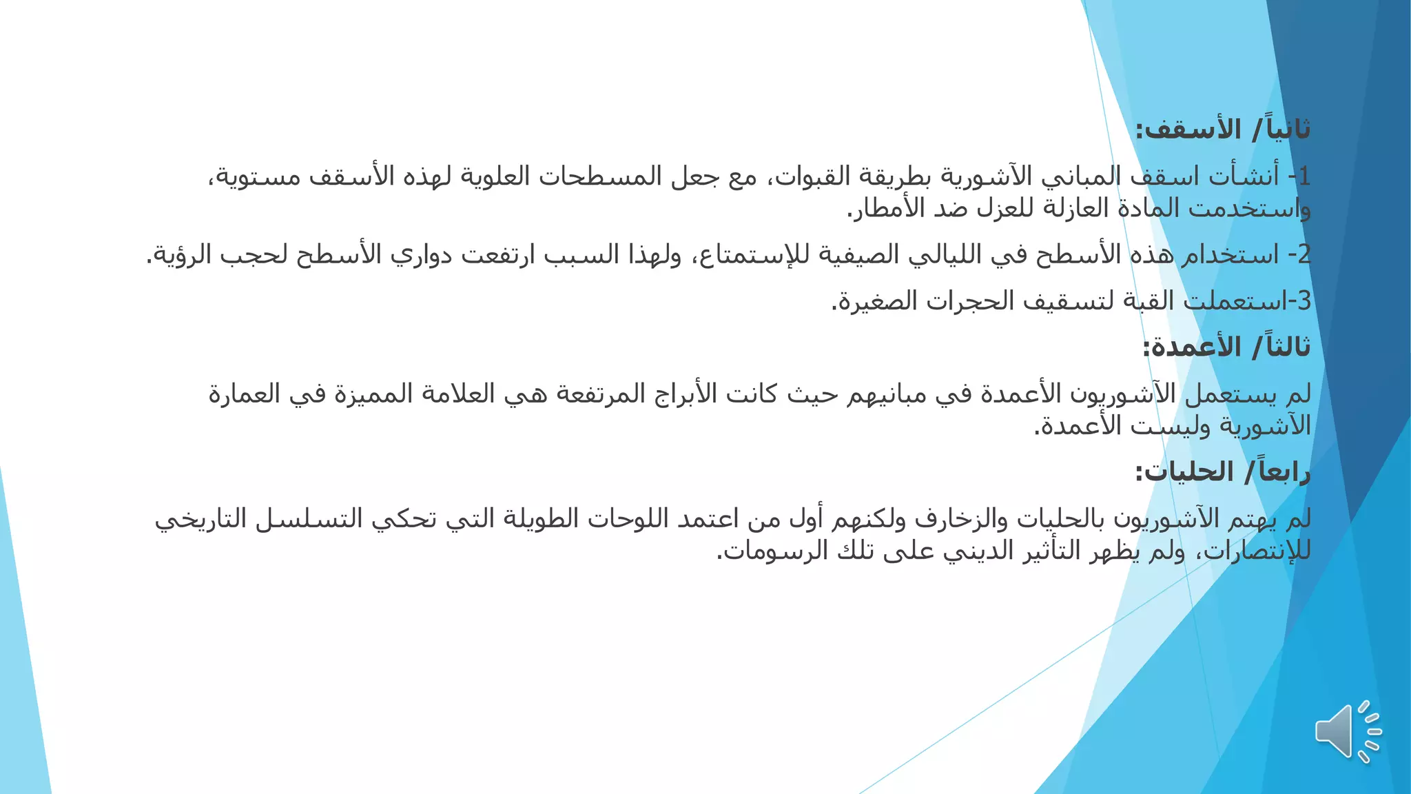 ً‫ا‬‫ثاني‬
/
‫األسقف‬
:
1
-
‫أنشأت‬
‫مستوية‬ ‫األسقف‬ ‫لهذه‬ ‫العلوية‬ ‫المسطحات‬ ‫جعل‬ ‫مع‬ ،‫القبوات‬ ‫بطريقة‬ ‫اآلشورية‬ ‫المباني‬ ‫اسقف‬
،
‫األمطار‬ ‫ضد‬ ‫للعزل‬ ‫العازلة‬ ‫المادة‬ ‫واستخدمت‬
.
2
-
‫استخدام‬
‫ال‬ ‫لحجب‬ ‫األسطح‬ ‫دواري‬ ‫ارتفعت‬ ‫السبب‬ ‫ولهذا‬ ،‫لإلستمتاع‬ ‫الصيفية‬ ‫الليالي‬ ‫في‬ ‫األسطح‬ ‫هذه‬
‫رؤية‬
.
3
-
‫استعملت‬
‫الصغيرة‬ ‫الحجرات‬ ‫لتسقيف‬ ‫القبة‬
.
ً‫ا‬‫ثالث‬
/
‫األعمدة‬
:
‫لم‬
‫العمارة‬ ‫في‬ ‫المميزة‬ ‫العالمة‬ ‫هي‬ ‫المرتفعة‬ ‫األبراج‬ ‫كانت‬ ‫حيث‬ ‫مبانيهم‬ ‫في‬ ‫األعمدة‬ ‫اآلشوريون‬ ‫يستعمل‬
‫األعمدة‬ ‫وليست‬ ‫اآلشورية‬
.
ً‫ا‬‫رابع‬
/
‫الحليات‬
:
‫لم‬
‫الت‬ ‫التسلسل‬ ‫تحكي‬ ‫التي‬ ‫الطويلة‬ ‫اللوحات‬ ‫اعتمد‬ ‫من‬ ‫أول‬ ‫ولكنهم‬ ‫والزخارف‬ ‫بالحليات‬ ‫اآلشوريون‬ ‫يهتم‬
‫اريخي‬
‫الرسومات‬ ‫تلك‬ ‫على‬ ‫الديني‬ ‫التأثير‬ ‫يظهر‬ ‫ولم‬ ،‫لإلنتصارات‬
.
 