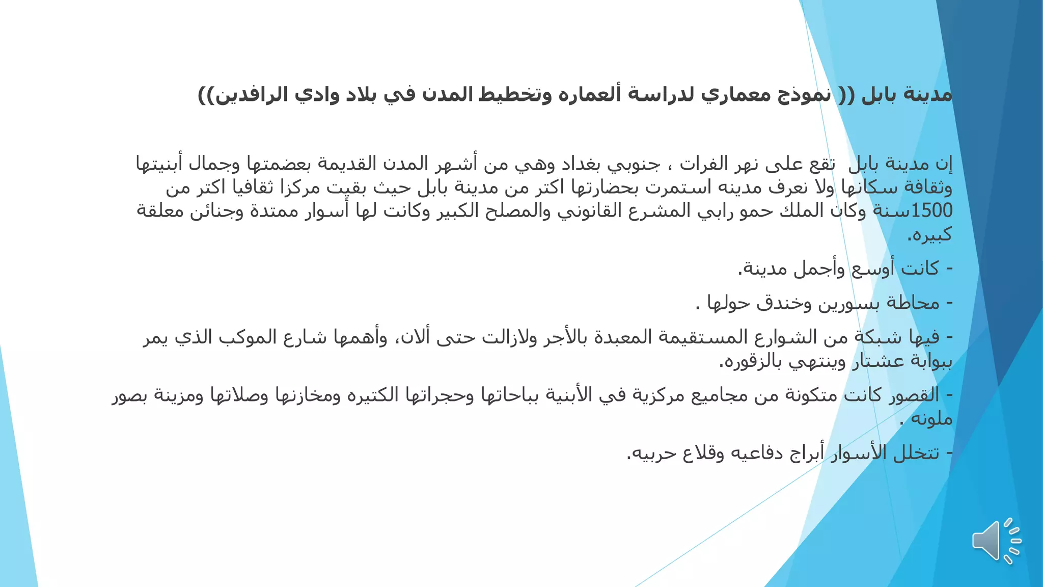 ‫بابل‬ ‫مدينة‬
((
‫الرافدين‬ ‫وادي‬ ‫بالد‬ ‫في‬ ‫المدن‬ ‫وتخطيط‬ ‫ألعماره‬ ‫لدراسة‬ ‫معماري‬ ‫نموذج‬
))
‫إن‬
‫أبني‬ ‫وجمال‬ ‫بعضمتها‬ ‫القديمة‬ ‫المدن‬ ‫أشهر‬ ‫من‬ ‫وهي‬ ‫بغداد‬ ‫جنوبي‬ ، ‫الفرات‬ ‫نهر‬ ‫على‬ ‫تقع‬ ‫بابل‬ ‫مدينة‬
‫تها‬
‫اك‬ ‫ثقافيا‬ ‫مركزا‬ ‫بقيت‬ ‫حيث‬ ‫بابل‬ ‫مدينة‬ ‫من‬ ‫اكتر‬ ‫بحضارتها‬ ‫استمرت‬ ‫مدينه‬ ‫نعرف‬ ‫وال‬ ‫سكانها‬ ‫وثقافة‬
‫من‬ ‫تر‬
1500
‫معل‬ ‫وجنائن‬ ‫ممتدة‬ ‫أسوار‬ ‫لها‬ ‫وكانت‬ ‫الكبير‬ ‫والمصلح‬ ‫القانوني‬ ‫المشرع‬ ‫رابي‬ ‫حمو‬ ‫الملك‬ ‫وكان‬ ‫سنة‬
‫قة‬
‫كبيره‬
.
-
‫مدينة‬ ‫وأجمل‬ ‫أوسع‬ ‫كانت‬
.
-
‫حولها‬ ‫وخندق‬ ‫بسورين‬ ‫محاطة‬
.
-
‫فيها‬
‫يمر‬ ‫الذي‬ ‫الموكب‬ ‫شارع‬ ‫وأهمها‬ ،‫أالن‬ ‫حتى‬ ‫والزالت‬ ‫باألجر‬ ‫المعبدة‬ ‫المستقيمة‬ ‫الشوارع‬ ‫من‬ ‫شبكة‬
‫بالزقوره‬ ‫وينتهي‬ ‫عشتار‬ ‫ببوابة‬
.
-
‫وم‬ ‫وصالتها‬ ‫ومخازنها‬ ‫الكتيره‬ ‫وحجراتها‬ ‫بباحاتها‬ ‫األبنية‬ ‫في‬ ‫مركزية‬ ‫مجاميع‬ ‫من‬ ‫متكونة‬ ‫كانت‬ ‫القصور‬
‫بصور‬ ‫زينة‬
‫ملونه‬
.
-
‫حربيه‬ ‫وقالع‬ ‫دفاعيه‬ ‫أبراج‬ ‫األسوار‬ ‫تتخلل‬
.
 