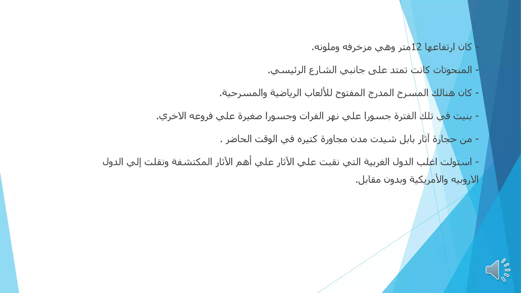 -
‫ارتفاعها‬ ‫كان‬
12
‫وملونه‬ ‫مزخرفه‬ ‫وهي‬ ‫متر‬
.
-
‫الرئيسي‬ ‫الشارع‬ ‫جانبي‬ ‫على‬ ‫تمتد‬ ‫كانت‬ ‫المنحوتات‬
.
-
‫والمسرحية‬ ‫الرياضية‬ ‫لأللعاب‬ ‫المفتوح‬ ‫المدرج‬ ‫المسرح‬ ‫هنالك‬ ‫كان‬
.
-
‫االخري‬ ‫فروعه‬ ‫علي‬ ‫صغيرة‬ ‫وجسورا‬ ‫الفرات‬ ‫نهر‬ ‫علي‬ ‫جسورا‬ ‫الفترة‬ ‫تلك‬ ‫في‬ ‫بنيت‬
.
-
‫الحاضر‬ ‫الوقت‬ ‫في‬ ‫كتيره‬ ‫مجاورة‬ ‫مدن‬ ‫شيدت‬ ‫بابل‬ ‫آثار‬ ‫حجارة‬ ‫من‬
.
-
‫الدو‬ ‫إلي‬ ‫ونقلت‬ ‫المكتشفة‬ ‫اآلثار‬ ‫أهم‬ ‫علي‬ ‫اآلثار‬ ‫علي‬ ‫نقبت‬ ‫التي‬ ‫الغربية‬ ‫الدول‬ ‫اغلب‬ ‫استولت‬
‫ل‬
‫مقابل‬ ‫وبدون‬ ‫واألمريكية‬ ‫االروبيه‬
.
 