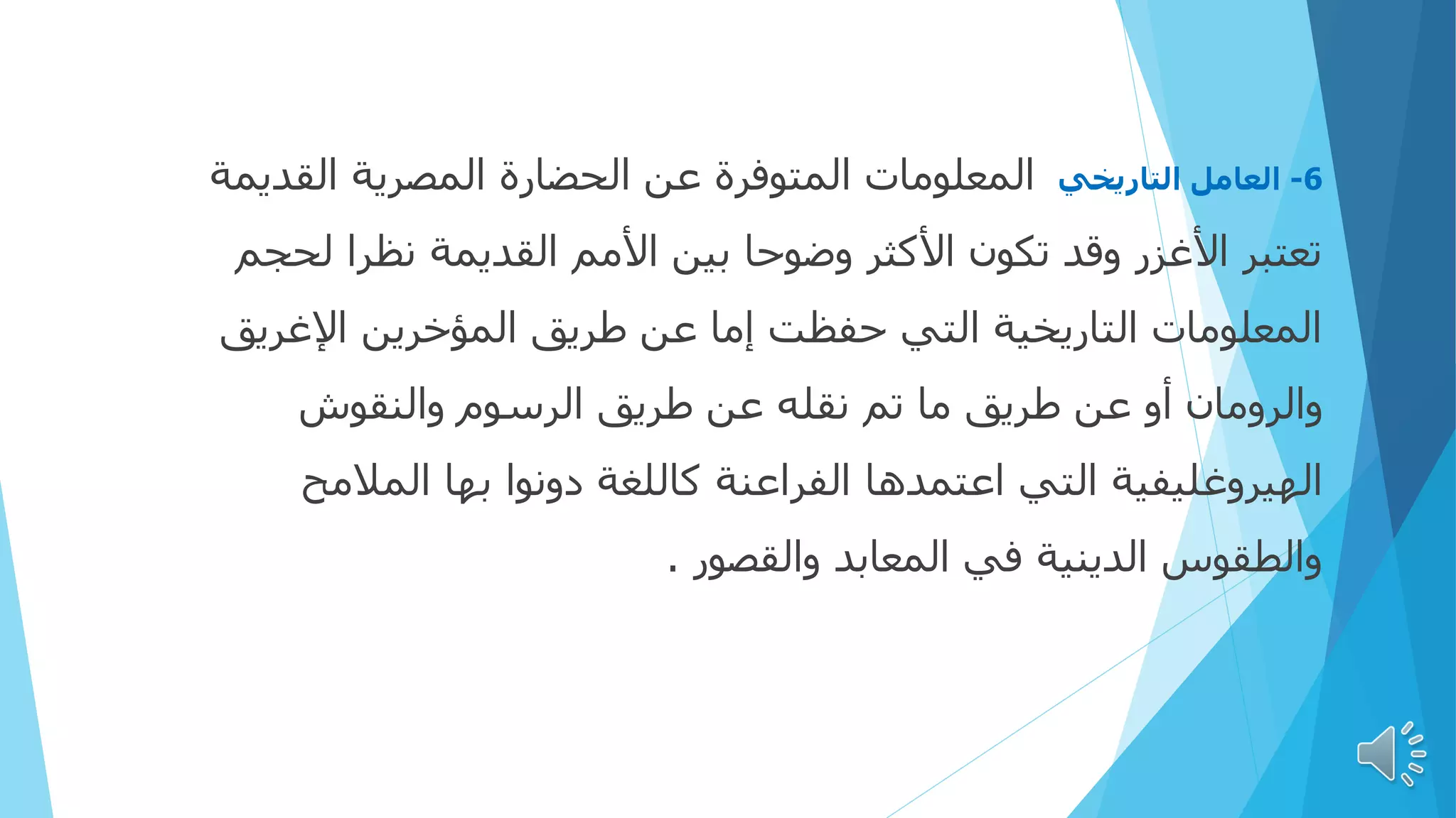 6
-
‫التاريخي‬ ‫العامل‬
‫القديمة‬ ‫المصرية‬ ‫الحضارة‬ ‫عن‬ ‫المتوفرة‬ ‫المعلومات‬
‫لحجم‬ ‫نظرا‬ ‫القديمة‬ ‫األمم‬ ‫بين‬ ‫وضوحا‬ ‫األكثر‬ ‫تكون‬ ‫وقد‬ ‫األغزر‬ ‫تعتبر‬
‫اإلغريق‬ ‫المؤخرين‬ ‫طريق‬ ‫عن‬ ‫إما‬ ‫حفظت‬ ‫التي‬ ‫التاريخية‬ ‫المعلومات‬
‫والنقوش‬ ‫الرسوم‬ ‫طريق‬ ‫عن‬ ‫نقله‬ ‫تم‬ ‫ما‬ ‫طريق‬ ‫عن‬ ‫أو‬ ‫والرومان‬
‫المالمح‬ ‫بها‬ ‫دونوا‬ ‫كاللغة‬ ‫الفراعنة‬ ‫اعتمدها‬ ‫التي‬ ‫الهيروغليفية‬
‫والقصور‬ ‫المعابد‬ ‫في‬ ‫الدينية‬ ‫والطقوس‬
.
 