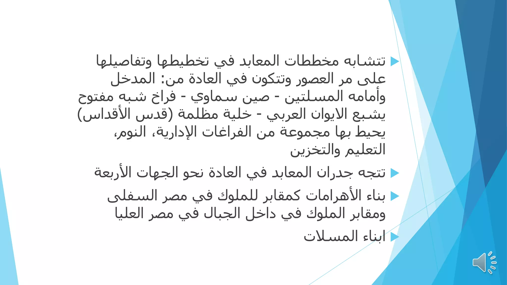 
‫تتشابه‬
‫وتفاصيل‬ ‫تخطيطها‬ ‫في‬ ‫المعابد‬ ‫مخططات‬
‫ها‬
‫العصور‬ ‫مر‬ ‫على‬
‫في‬ ‫وتتكون‬
‫من‬ ‫العادة‬
:
‫المدخل‬
‫المسلتين‬ ‫وأمامه‬
-
‫سماوي‬ ‫صين‬
-
‫مفت‬ ‫شبه‬ ‫فراخ‬
‫وح‬
‫العربي‬ ‫االيوان‬ ‫يشبع‬
-
‫مظلمة‬ ‫خلية‬
(
‫األقداس‬ ‫قدس‬
)
‫مجموعة‬ ‫بها‬ ‫يحيط‬
‫الفراغات‬ ‫من‬
،‫النوم‬ ،‫اإلدارية‬
‫التعليم‬
‫والتخزين‬

‫جدران‬ ‫تتجه‬
‫الجهات‬ ‫نحو‬ ‫العادة‬ ‫في‬ ‫المعابد‬
‫األربعة‬

‫األهرامات‬ ‫بناء‬
‫السفلى‬ ‫مصر‬ ‫في‬ ‫للملوك‬ ‫كمقابر‬
‫في‬ ‫الملوك‬ ‫ومقابر‬
‫الجبال‬ ‫داخل‬
‫العليا‬ ‫مصر‬ ‫في‬

‫المسالت‬ ‫ابناء‬
 
