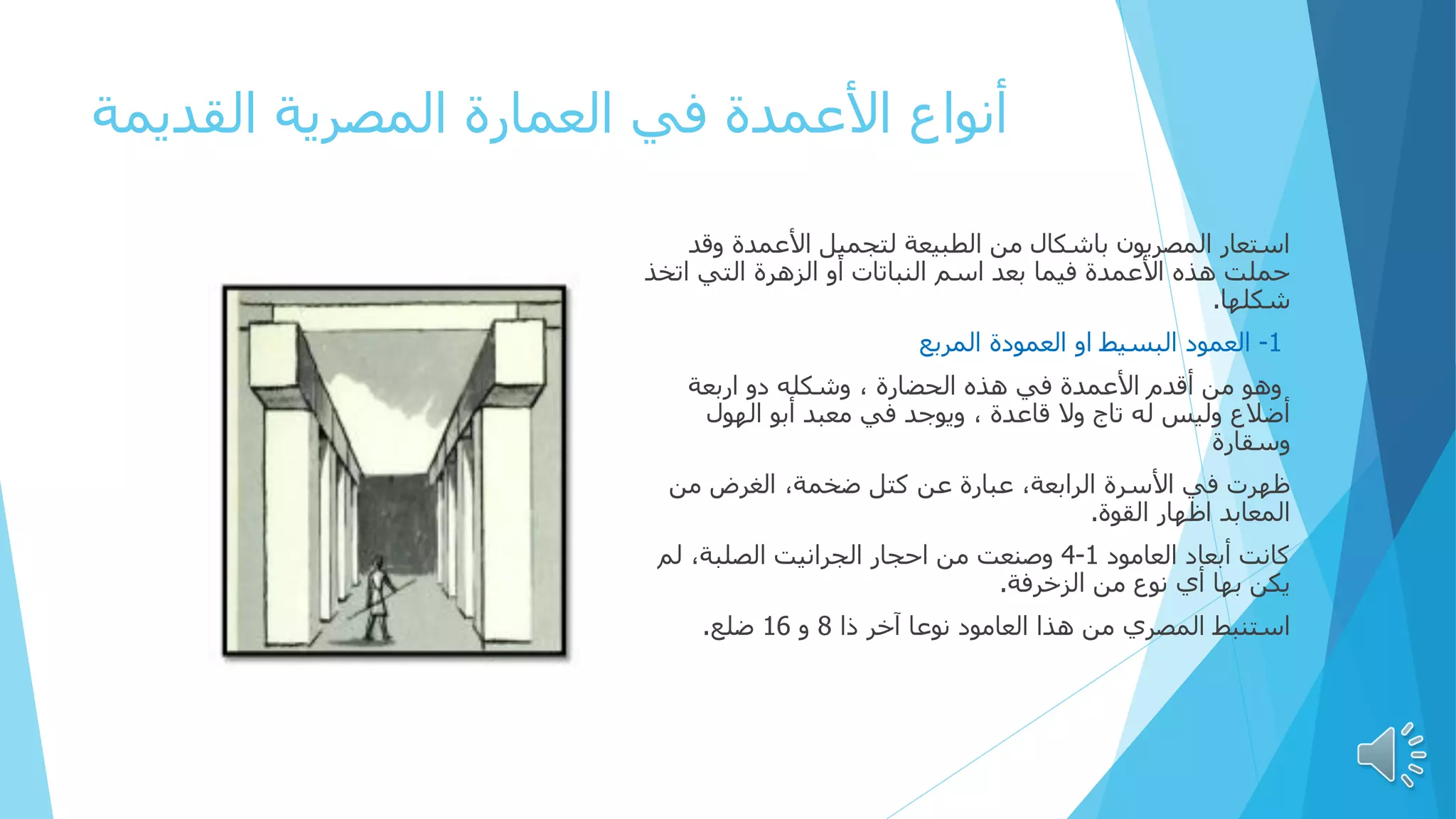 ‫القديمة‬ ‫المصرية‬ ‫العمارة‬ ‫في‬ ‫األعمدة‬ ‫أنواع‬
‫وق‬ ‫األعمدة‬ ‫لتجميل‬ ‫الطبيعة‬ ‫من‬ ‫باشكال‬ ‫المصريون‬ ‫استعار‬
‫د‬
‫اتخ‬ ‫التي‬ ‫الزهرة‬ ‫أو‬ ‫النباتات‬ ‫اسم‬ ‫بعد‬ ‫فيما‬ ‫األعمدة‬ ‫هذه‬ ‫حملت‬
‫ذ‬
‫شكلها‬
.
1
-
‫او‬ ‫البسيط‬ ‫العمود‬
‫العم‬
‫و‬
‫المربع‬ ‫دة‬
‫اربعة‬ ‫دو‬ ‫وشكله‬ ، ‫الحضارة‬ ‫هذه‬ ‫في‬ ‫األعمدة‬ ‫أقدم‬ ‫من‬ ‫وهو‬
‫الهول‬ ‫أبو‬ ‫معبد‬ ‫في‬ ‫ويوجد‬ ، ‫قاعدة‬ ‫وال‬ ‫تاج‬ ‫له‬ ‫وليس‬ ‫أضالع‬
‫وسقارة‬
‫من‬ ‫الغرض‬ ،‫ضخمة‬ ‫كتل‬ ‫عن‬ ‫عبارة‬ ،‫الرابعة‬ ‫األسرة‬ ‫في‬ ‫ظهرت‬
‫القوة‬ ‫اظهار‬ ‫المعابد‬
.
‫العامود‬ ‫أبعاد‬ ‫كانت‬
1
-
4
‫لم‬ ،‫الصلبة‬ ‫الجرانيت‬ ‫احجار‬ ‫من‬ ‫وصنعت‬
‫الزخرفة‬ ‫من‬ ‫نوع‬ ‫أي‬ ‫بها‬ ‫يكن‬
.
‫ذا‬ ‫آخر‬ ‫نوعا‬ ‫العامود‬ ‫هذا‬ ‫من‬ ‫المصري‬ ‫استنبط‬
8
‫و‬
16
‫ضلع‬
.
 