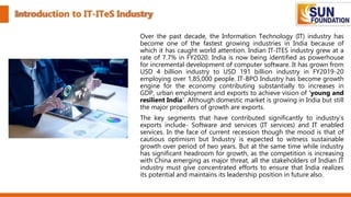Introduction to IT-ITeS Industry
Over the past decade, the Information Technology (IT) industry has
become one of the fastest growing industries in India because of
which it has caught world attention. Indian IT-ITES industry grew at a
rate of 7.7% in FY2020. India is now being identified as powerhouse
for incremental development of computer software. It has grown from
USD 4 billion industry to USD 191 billion industry in FY2019-20
employing over 1,85,000 people. IT-BPO Industry has become growth
engine for the economy contributing substantially to increases in
GDP, urban employment and exports to achieve vision of 'young and
resilient India'. Although domestic market is growing in India but still
the major propellers of growth are exports.
The key segments that have contributed significantly to industry's
exports include- Software and services (IT services) and IT enabled
services. In the face of current recession though the mood is that of
cautious optimism but Industry is expected to witness sustainable
growth over period of two years. But at the same time while industry
has significant headroom for growth, as the competition is increasing
with China emerging as major threat, all the stakeholders of Indian IT
industry must give concentrated efforts to ensure that India realizes
its potential and maintains its leadership position in future also.
 