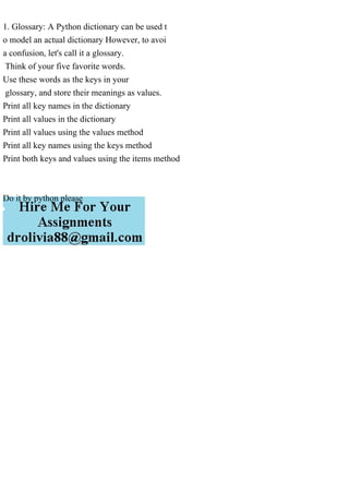 1. Glossary: A Python dictionary can be used t
o model an actual dictionary However, to avoi
a confusion, let's call it a glossary.
Think of your five favorite words.
Use these words as the keys in your
glossary, and store their meanings as values.
Print all key names in the dictionary
Print all values in the dictionary
Print all values using the values method
Print all key names using the keys method
Print both keys and values using the items method
Do it by python please
 