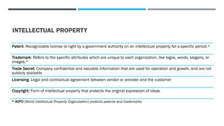 INTELLECTUAL PROPERTY
Patent: Recognizable license or right by a government authority on an intellectual property for a specific period.*
Trademark: Refers to the specific attributes which are unique to each organization, like logos, words, slogans, or
images.*
Trade Secret: Company confidential and valuable information that are used for operation and growth, and are not
publicly available
Licensing: Legal and contractual agreement between vendor or provider and the customer
Copyright: Form of intellectual property that protects the original expression of ideas
* WIPO (World Intellectual Property Organization) protects patents and trademarks
 