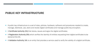 PUBLIC KEY INFRASTRUCTURE
 A public key infrastructure is a set of roles, policies, hardware, software and procedures needed to create,
manage, distribute, use, store and revoke digital certificates and manage public-key encryption.
 A Certificate Authority (CA) that stores, issues and signs the digital certificates;
 A Registration Authority (RA) which verifies the identity of entities requesting their digital certificates to be
stored at the CA;
 A Validation Authority (VA) is an entity that provides a service used to verify the validity of a digital certificate.
 