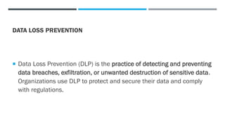 DATA LOSS PREVENTION
 Data Loss Prevention (DLP) is the practice of detecting and preventing
data breaches, exfiltration, or unwanted destruction of sensitive data.
Organizations use DLP to protect and secure their data and comply
with regulations.
 